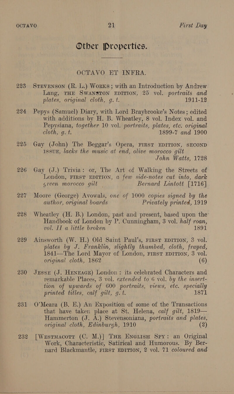 220 R24 R20 226 R27 228 229 230 Ro1 RR Other Properties. OCTAVO ET INFRA. STEVENSON (R. L.) Works; with an Introduction by Andrew Lang, THE SWANSTON EDITION, 25 vol. portraits and plates, orrgumal cloth, gq. t. 1911-12 Pepys (Samuel) Diary, with Lord Braybrooke’s Notes ; edited with additions by H. B. Wheatley, 8 vol. Index vol. and Pepysiana, together 10 vol. portraits, plates, etc. original cloth, g. t. 1899-7 and 1900 Gay (John) The Beggar’s Opera, FIRST EDITION, SECOND ISSUE, lacks the music at end, olive morocco gilt John Waits, 1728 Gay (J.) Trivia: or, The Art of Walking the Streets of London, FIRST EDITION, a few side-notes cut into, dark green morocco gilt — Bernard Lintott [1716] Moore (George) Avowals, one of 1000 copies signed by the author, original boards Privately printed, 1919 Wheatley (H. B.) London, past and present, based upon the’ Handbook of London by P. Cunningham, 3 vol. half roan, vol. IT a little broken 1891 Ainsworth (W. H.) Old Saint Paul’s, First EDITION, 3 vol. plates by J. Franklin, slightly thumbed, cloth, frayed, 1841—The Lord Mayor of London, First EDITION, 3 vol. original cloth, 1862 (6) JESSE (J. HeNEAGE) London: its celebrated Characters and remarkable Places, 3 vol. extended to 6 vol. by the wnsert- tion of upwards of 600 portraits, views, etc. specially printed titles, calf gilt, g. t. } 1871 O’Meara (B. E.) An Exposition of some of the Transactions that have taken place at St. Helena, calf gilt, 1819— Hammerton (J. A.) Stevensoniana, portraits and plates, original cloth, Edinburgh, 1910 (2) [Wesrmacorr (C. M.)| THe EneiisH Spy: an Original Work, Characteristic, Satirical and Humorous. By Ber-