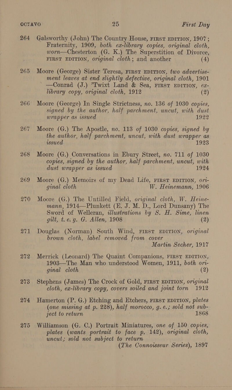 264 265 266 267 268 269 270 rN aS 2702 278 at4 279 Galsworthy (John) The Country House, FIRST EDITION, 1907 ; Fraternity, 1909, both ea-library copies, original cloth, worn—Chesterton (G. K.) The Superstition of Divorce, FIRST EDITION, original cloth; and another (4) Moore (George) Sister Teresa, FIRST EDITION, two advertise- ment leaves at end slightly defectwe, original cloth, 1901 —Conrad (J.) *T'wixt Land &amp; Sea, FIRST EDITION, ez- library copy, original cloth, 1912 (2) Moore (George) In Single Strictness, no. 136 of 1030 copies, signed by the author, half parchment, uncut, with dust wrapper as wsued 1922 Moore (G.) The Apostle, no. 113 of 1030 copes, signed by the author, half parchment, uncut, with dust wrapper as issued 1923 Moore (G.) Conversations in Ebury Street, no. 711 of 1030 copies, signed by the author, half parchment, uncut, with dust wrapper as wssued 1924 Moore (G.) Memoirs of my Dead Life, FIRST EDITION, ort- ginal cloth W. Heinemann, 1906 Moore (G.) The Untilled Field, original cloth, W. Heine- mann, 1914—Plunkett (HE. J. M. D., Lord Dunsany) The Sword of Welleran, idlustratwns by S. H. Sime, linen gilt, t.e.g. G. Allen, 1908 (2) Douglas (Norman) South Wind, FIRST EDITION, original brown cloth, label removed from cover Martin Secher, 1917 Merrick (Leonard) The Quaint Companions, FIRST EDITION, 1903—The Man who understood Women, 1911, both or- gmal cloth (2) Stephens (James) The Crock of Gold, FIRST EDITION, original cloth, ex-library copy, covers soled and jowmt torn 1912 Hamerton (P. G.) Etching and Etchers, First EDITION, plates (one missing at p. 228), half morocco, g. é.; sold not sub- ject to return 1868 Williamson (G. C.) Portrait Miniatures, one of 150 copies, plates (wants portrait to face p. 142), original cloth, uncut; sold not subject to return — | (The Connoisseur Serves), 1897