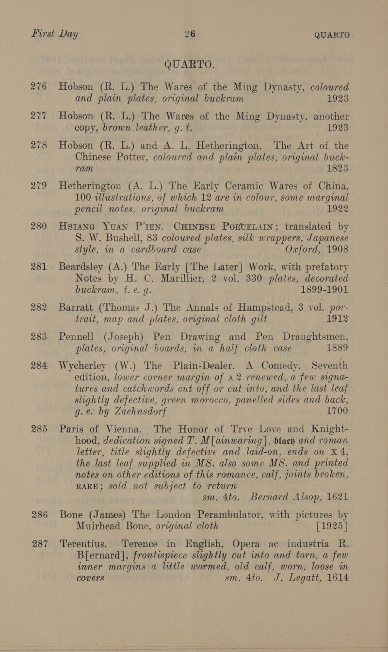 2019 280 281 285 286 287 QUARTO. Hobson (R. L.) The Wares of the Ming Dynasty, coloured and plain plates, origunal buckram 1923 Hobson (R. L.) The Wares of the Ming Dynasty, another copy, brown leather, g. t. 1923 Hobson (R. L.) and A. L. Hetherington. The Art of the Chinese Potter, coloured and plain plates, original buck- ram 1823 Hetherington (A. L.) The Harly Ceramic Wares of China, 100 illustrations, of which 12 are in colour, some marginal pencil notes, original buckram 1922 Hstane Yuan P’ren. CHINESE PoRvELAIN; translated by S. W. Bushell, 83 coloured plates, silk wrappers, Japanese style, in a cardboard case Oxford, 1908 Beardsley (A.) The Harly [The Later] Work, with prefatory Notes by H. C. Marillier, 2 vol. 330 plates, decorated buckram, t. e. q. 1899-1901 Barratt (Thomas J.) The Annals of Hampstead, 3 vol. por- trait, map and plates, original cloth gult 1912 Pennell (Joseph) Pen Drawing and Pen Draughtsmen, plates, original boards, im a half cloth case 1889 Wycherley (W.) The Plain-Dealer. A Comedy. Seventh edition, lower corner margim of A2 renewed, a few signa- tures and catchwords cut off or cut into, and the last leaf slightly defective, green morocco, panelled sides and back, g.e. by Zaehnsdorf 1700 Paris of Vienna. The Honor of Trve Love and Knight- hood, dedication signed T. M[ainwaring], Slack and roman letter, title slightly defectwe and laid-on, ends on xX 4, the last leaf supplied in MS. also some MS. and printed notes on other editions of this romance, calf, jownts broken, RARE; sold not subject to return sm. 4to. Bernard Alsop, 1621 Bone (James) The London Perambulator, with pictures by Muirhead Bone, original cloth [1925] Terentius. Terence in English, Opera ac industria R. B[ernard], frontispiece slightly cut into and torn, a few umner margins a little wormed, old calf, worn, loose in covers sm. 4to. J. Legatt, 1614