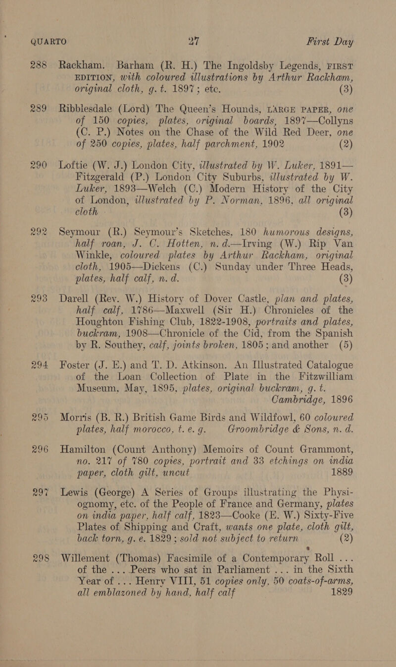 288 289 292 294 295 298 Rackham. Barham (R. H.) The Ingoldsby Legends, First EDITION, with coloured illustrations by Arthur Rackham, original cloth, g.t. 1897; ete. (3) Ribblesdale (Lord) The Queen’s Hounds, LARGH PAPER, one of 150 copies, plates, origmal boards, 1897—Collyns (C. P.) Notes on the Chase of the Wild Red Deer, one of 250 copies, plates, half parchment, 1902 ; (2) Loftie (W. J.) London City, dlustrated by W. Luker, 1891— Fitzgerald (P.) London City Suburbs, illustrated by W. Luker, 1893—Welch (C.) Modern History of the City of London, wlustrated by P. Norman, 1896, all orvginal cloth : (3) Seymour (R.) Seymour’s Sketches, 180 humorous designs, half roan, J. C. Hotten, n.d—Irving (W.) Rip Van Winkle, coloured plates by Arthur Rackham, original cloth, 1905—Dickens (C.) Sunday under Three Heads, plates, half calf, n. d. (3) Darell (Rev. W.) History of Dover Castle, plan and plates, half calf, 1%786—Maxwell (Sir H.) Chronicles of the Houghton Fishing Club, 1822-1908, portraits and plates, buckram, 1908—Chronicle of the Cid, from the Spanish by R. Southey, calf, joints broken, 1805; and another (5) Foster (J. E.) and T. D. Atkinson. An Illustrated Catalogue of the Loan Collection of Plate in the Fitzwilliam Museum, May, 1895, plates, original buckram, gq. t. Cambridge, 1896 Morris (B. R.) British Game Birds and Wildfowl, 60 coloured plates, half morocco, t. e. g. Groombridge &amp; Sons, n. d. Hamilton (Count Anthony) Memoirs of Count Grammont, no. 217% of 780 coptes, portrait and 33 etchings on india paper, cloth gilt, uncut 1889 Lewis (George) A Series of Groups illustrating the Physi- ognomy, etc. of the People of France and Germany, plates on india paper, half calf, 1823—Cooke (K. W.) Sixty-Five Plates of Shipping and Craft, wants one plate, cloth gilt, back torn, g. e. 1829; sold not subject to return (2) 8 Willement (Thomas) Facsimile of a Contemporary Roll ... of the ....Peers who sat in Parliament ... in the Sixth Year of ... Henry VIII, 51 copies only, 50 coats-of-arms, all emblazoned by hand, half calf 1829