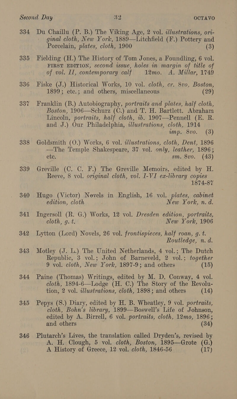 334 339 337 338 339 340 341 342 343 344 345 346 Du Chaillu (P. B.) The Viking Age, 2 vol. illustrations, ori- ginal cloth, New York, 1889—Litchfield (F.) Pottery and Porcelain, plates, cloth, 1900 (3) Fielding (H.) The History of Tom Jones, a Foundling, 6 vol. FIRST EDITION, second issue, holes in margin of trtle of of vol. Il, contemporary calf 12mo. A. Millar, 1749 Fiske (J.) Historical Works, 10 vol. cloth, cr. 8vo, Boston, 1899; ete.; and others, miscellaneous (29) Franklin (B.) Autobiography, portraits and plates, half cloth, Boston, 1906—Schurz (C.) and T. H. Bartlett. Abraham Lincoln, portraits, half cloth, 1b. 1907—Pennell (KE. R. and J.) Our Philadelphia, tJlustrations, cloth, 1914 . ump. 8vo. (3) Goldsmith (O.) Works, 6 vol. ilustrations, cloth, Dent, 1896 —The Temple Shakespeare, 37 vol. only, leather, 1896; etc. sm. 8vo. (43) Greville (C. C. F.) The Greville Memoirs, edited by H. Reeve, 8 vol. original cloth, vol. I-VI ex-library copies 1874-87 Hugo (Victor) Nevels in English, 16 vol. plates, cabinet edition, cloth New York, n. d. Ingersoll (R. G.) Works, 12 vol. Dresden edition, portraits, cloth, q. t. New York, 1906 Lytton (Lord) Novels, 26 vol. frontispieces, half roan, g. t. Routledge, n. d. Motley (J. L.) The United Netherlands, 4 vol.; The Dutch Republic, 3 vol.; John of Barneveld, 2 vol.; together 9 vol. cloth, New York, 1897-9; and others (15) Paine (Thomas) Writings, edited by M. D. Conway, 4 vol. cloth, 1894-6—Lodge (H. C.) The Story of the Revolu- tion, 2 vol. wWlustrations, cloth, 1898; and others (14) Pepys (S.) Diary, edited by H. B. Wheatley, 9 vol. portraits, cloth, Bohn’s library, 1899—Boswell’s Life of Johnson, edited by A. Birrell, 6 vol. portraits, cloth, 12mo, 1896; and others (34) Plutarch’s Lives, the translation called Dryden’s, revised by A. H. Clough, 5 vol. cloth, Boston, 1895—Grote (G.) A History of Greece, 12 vol. cloth, 1846-56 (17}