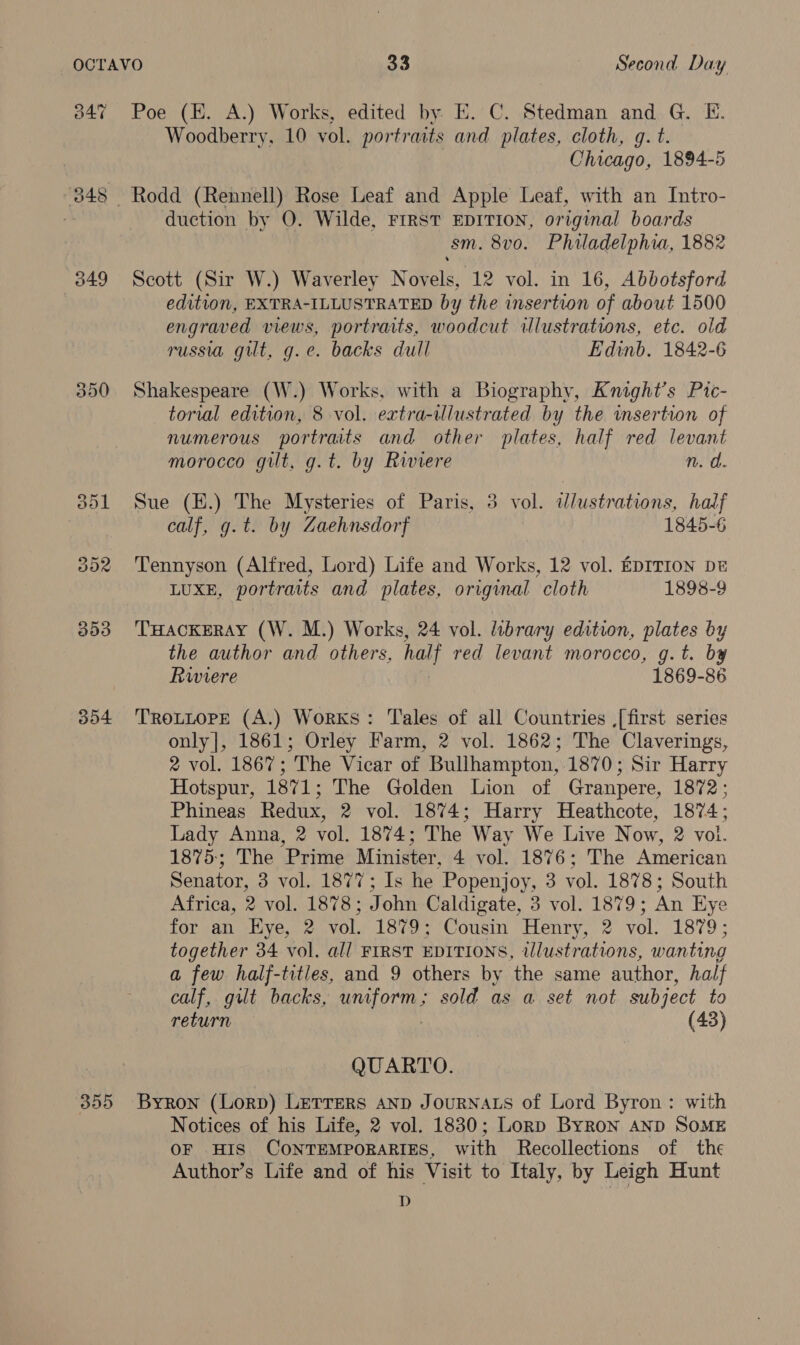 347 Poe (H. A.) Works, edited by. E. C. Stedman and G. E. Woodberry, 10 vol. portraits and plates, cloth, gq. t. Chicago, 1894-5 848 Rodd (Rennell) Rose Leaf and Apple Leaf, with an Intro- 3 duction by O. Wilde, FIRST EDITION, original boards sm. 8v0. Philadelphia, 1882 349 Scott (Sir W.) Waverley Novels, 12 vol. in 16, Abbotsford edition, EXTRA-ILLUSTRATED by the insertion of about 1500 engraved views, portraits, woodcut illustrations, etc. old russia gilt, g.e. backs dull Edinb. 1842-6 350 Shakespeare (W.) Works, with a Biography, Knight’s Pic- torial edition, 8 vol. extra-ilustrated by the insertion of numerous portraits and other plates, half red levant morocco gilt, g.t. by Riviere n. a. 351 Sue (H.) The Mysteries of Paris, 3 vol. idlustrations, half calf, g.t. by Zaehnsdorf 1845-6 302 Tennyson (Alfred, Lord) Life and Works, 12 vol. EDITION DE LUXE, portraits and plates, original cloth 1898-9 $53 THAcKERAY (W. M.) Works, 24 vol. library edition, plates by the author and others, half red levant morocco, g.t. by Rwiere . 1869-86 354 Trotuope (A.) Works: Tales of all Countries [first series only], 1861; Orley Farm, 2 vol. 1862; The Claverings, 2 vol. 1867; The Vicar of Bullhampton, 1870; Sir Harry Hotspur, 1871; The Golden Lion of Granpere, 1872; Phineas Redux, 2 vol. 1874; Harry Heathcote, 1874; Lady Anna, 2 vol. 1874; The Way We Live Now, 2 vol. 1875:; The Prime Minister, 4 vol. 1876; The American Senator, 3 vol. 1877; Is he Popenjoy, 3 vol. 1878; South Africa, 2 vol. 1878; John Caldigate, 3 vol. 1879; An Hye for an Hye, 2 vol. 1879; Cousin Henry, 2 vol. 1879; together 34 vol. all FIRST EDITIONS, illustrations, wanting a few half-titles, and 9 others by the same author, half calf, gilt backs, arent sold as a set not subject to return (43) QUARTO. 355 Byron (Lorp) LETTeRs AND JouRNALS of Lord Byron: with Notices of his Life, 2 vol. 1830; Lorp Byron AND SOME OF HIS CONTEMPORARIES, with Recollections of the Author’s Life and of his Visit to Italy, by Leigh Hunt D