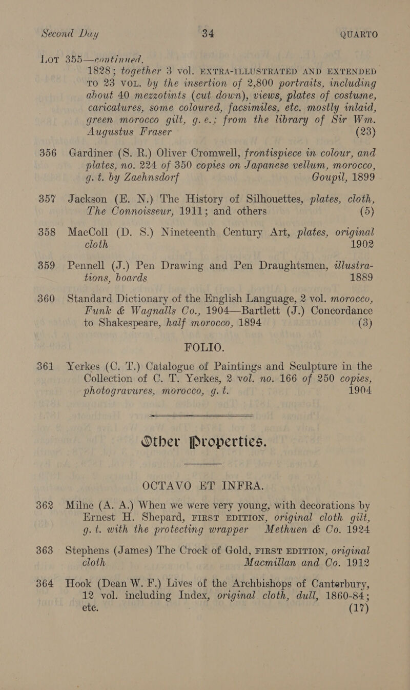 Lor 355—continned, 1828; together 3 vol. EXTRA-ILLUSTRATED AND EXTENDED TO 23 VOL. by the insertion of 2,800 portraits, including about 40 mezzotints (cut down), views, plates of costume, caricatures, some coloured, facsimiles, etc. mostly imlaid, green morocco gilt, g.e.; from the library of Sir Wm. Augustus Fraser my B20) 356 Gardiner (S. R.) Oliver Cromwell, frontispiece in colour, and plates, no. 224 of 350 copies on Japanese vellum, morocco, g. t. by Zaehnsdorf Goupil, 1899 357 Jackson (E. N.) The History of Silhouettes, plates, cloth, The Connoisseur, 1911; and others (5) 358 MacColl (D. 8.) Nineteenth Century Art, plates, original cloth 1902 359 Pennell (J.) Pen Drawing and Pen Draughtsmen, wlustra- tions, boards 1889 360 Standard Dictionary of the English Language, 2 vol. morocco, Funk &amp; Wagnalls Co., 1904—Bartlett (J.) Concordance to Shakespeare, half morocco, 1894 (3) FOLIO. 361 Yerkes (C. T.) Catalogue of Paintings and Sculpture in the Collection of C. T. Yerkes, 2 vol. no. 166 of 250 copies, photogravures, morocco, g. t. 1904  Other Properties. OCTAVO ET INFRA. 362 Milne (A. A.) When we were very young, with decorations by Ernest H. Shepard, FIRST EDITION, original cloth giit, g. t. with the protecting wrapper Methuen &amp; Co. 1924 363 Stephens (James) The Crock of Gold, FIRST EDITION, original cloth Macmillan and Co. 1912 364 Hook (Dean W. F.) Lives of the Archbishops of Canterbury, 12 vol. including Index, original. cloth, dull, 1860-84; ete. (17)