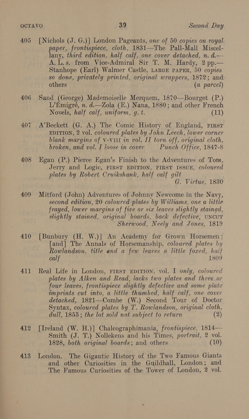 405 406 408 409 410 411 412 4.13 [Nichols (J. G.)] London Pageants, one of 50 copies on royal paper, frontispiece, cloth, 1831—The Pall-Mall Miscel- lany, third edition, half calf, one cover detached, n. d.—- A. L.s. from Vice-Admiral Sir T. M. Hardy, 2 pp.— Stanhope (Harl) Walmer Castle, LARGE PAPER, 50 copies so done, privately printed, original wrappers, 1872; and others (a parcel) Sand (George) Mademoiselle Merquem, 1870—Bourget (P.) L’Emigré, n. d—Zola (E.) Nana, 1880; and other French Novels, half calf, uniform, gq. t. (11) A’Beckett (G. A.) The Comic History of England, First EDITION, 2 vol. coloured plates by John Leech, lower corner blank margins of v-vi1t in vol. II torn off, original cloth, broken, and vol. I loose in cover Punch Office, 1847-8 Egan (P.) Pierce Egan’s Finish to the Adventures of Tom, Jerry and Logic, FIRST EDITION, FIRST ISSUE, colowred plates by Robert Cruikshank, half calf gilt | G. Virtue, 1830 Mitford (John) Adventures of Johnny Newcome in the Navy, second edition, 20 coloured plates by Williams, one a little frayed, lower margins of fwe or six leaves slightly stained, slightly stained, original boards, back defectwe, UNCUT Sherwood, Neely and Jones, 1819 [Bunbury (H. W.)| An Academy for Grown Horsemen ; [and] The Annals of Horsemanship, coloured plates by Rowlandson, title and a few leaves a little foxed, haif calf 1809 Real Life in London, First Eprrion, vol. I only, coloured plates by Alken and Read, lacks two plates and three_or four leaves, frontispiece slightly defectwe and some plate imprints cut into, a little thumbed, half calf, one cover detached, 1821—Combe (W.) Second Tour of Doctor Syntax, coloured plates by T. Rowlandson, original cloth, dull, 1855; the lot sold not subject to return (2) [Ireland (W. H.)] Chaleographimania, frontispiece, 1814— Smith (J. T.) Nollekens and his Times, portrait, 2 vol. 1828, both original boards; and others (10) London. The Gigantic History of the Two Famous Giants and other Curiosities in the Guildhall, London; and