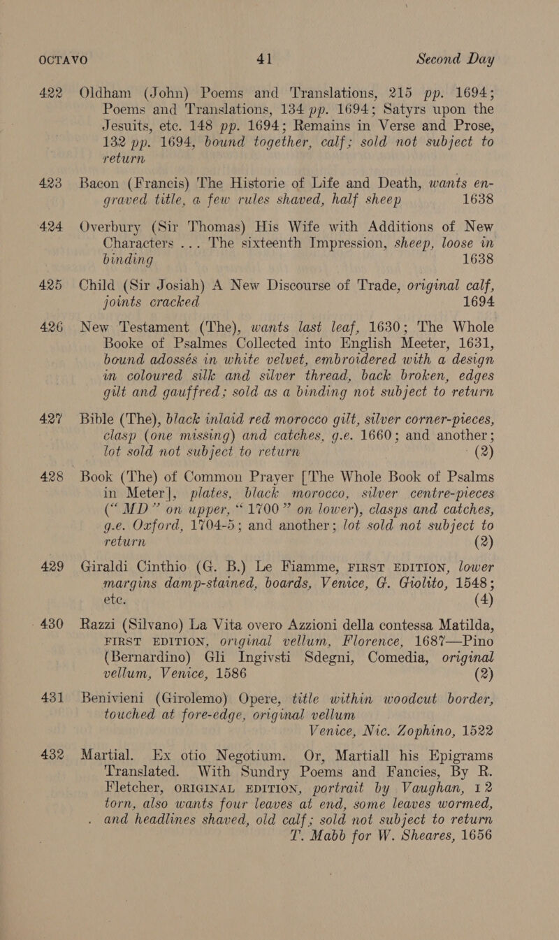 422 423 424 425 426 427 428 429 - 430 431 432 Oldham (John) Poems and Translations, 215 pp. 1694; Poems and Translations, 134 pp. 1694; Satyrs upon the Jesuits, ete. 148 pp. 1694; Remains in Verse and Prose, 132 pp. 1694, bound together, calf; sold not subject to return Bacon (Francis) The Historie of Life and Death, wants en- graved title, a few rules shaved, half sheep 1638 Overbury (Sir Thomas) His Wife with Additions of New Characters ... The sixteenth Impression, sheep, loose in binding 1638 Child (Sir Josiah) A New Discourse of Trade, original calf, joints cracked 1694 New Testament (The), wants last leaf, 1630; The Whole Booke of Psalmes Collected into English Meeter, 1631, bound adossés in white velvet, embroidered with a design in coloured silk and silver thread, back broken, edges gut and gauffred; sold as a binding not subject to return Bible (The), black inlaid red morocco gilt, silver corner-pvreces, clasp (one missing) and catches, g.e. 1660; and another ; lot sold not subject to return | (2) in Meter|, plates, black morocco, silver centre-pieces (“ MD” on upper, “1700” on lower), clasps and catches, g.e. Oxford, 1704-5; and another; lot sold not subject to return (2) Giraldi Cinthio (G. B.) Le Fiamme, First EDITION, lower margins damp-stained, boards, Venice, G. Giolito, 1548; ete. (4) Razzi (Silvano) La Vita overo Azzioni della contessa Matilda, FIRST EDITION, original vellum, Florence, 168%—Pino (Bernardino) Gli Ingivsti Sdegni, Comedia, original vellum, Venice, 1586 (2) Benivieni (Girolemo) Opere, title within woodcut border, touched at fore-edge, original vellum Venice, Nic. Zophino, 1522 Martial. Ex otio Negotium. Or, Martiall his Epigrams Translated. With Sundry Poems and Fancies, By R. Fletcher, ORIGINAL EDITION, portrait by Vaughan, 12 torn, also wants four leaves at end, some leaves wormed, and headlines shaved, old calf; sold not subject to return T. Mabb for W. Sheares, 1656