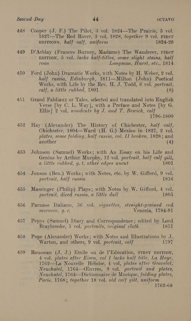 448 449 450 452 453 454 455 Cooper (J. F.) The Pilot, 3 vol. 1824—The Prairie, 3 vol. ~ 1827—The Red Rover, 3 vol, 1828, together 9 vol. FIRST EDITIONS, half calf, uniform 1824-28 D’Arblay (Frances Burney, Madame) The Wanderer, First EDITION, 5 vol. lacks half-titles, some slight stains, half roan Longman, Hurst, etc., 1814 Ford (John) Dramatic Works, with Notes by H. Weber, 2 vol. half russia, Edinburgh, 1811—Milton (John) Poetical Works, with Life by the Rev. H. J. Todd, 6 vol. portrait, calf, a little rubbed, 1801 (8) Grand Fabhaux or Tales, selected and translated into English Verse [by C. L. Way], with a Preface and Notes [by G. Ellis] 2 vol. woodcuts by J. and T. Bewick, calf 1796-1800 Hay (Alexander) The History of Chichester, half calf, Chichester, 1804—Ward (H. G.) Mexico in 1827, 2 vol. plates, some folding, half russia, vol. IT broken, 1828; and another (4) Johnson (Samuel) Works; with An Essay on his Life and Genius by Arthur Murphy, 12 vol. portrait, half calf gilt, a little rubbed, g.t. other edges uncut 1801 Jonson (Ben.) Works; with Notes, etc. by W. Gifford, 9 vol. portrait, half russia ; 1816 portrait, diced russia, a little dull 1805 Parnaso Itahano, 56 vol. vignettes, straight-grained ied morocco, g. e. Venezia, 1784-91 Pepys (Samuel) Diary and Correspondence; edited by Lord Braybrooke, 5 vol. portraits, original cloth 1851 Pope (Alexander) Works; with Notes and Illustrations by J. Warton, and others, 9 vol. portrait, calf Lor Rousseau (J. J.) Emile ou de l’Education, FIRST EDITION, 4 vol. plates after Eisen, vol I lacks half title, La Haye, -1762—La Nouvelle Héloise, + vol, plates after Gravelot, Neuchatel, 1764—Ciuvres, 9 vol. portrait and_ plates, Neuchatel, 1764—Dictionnaire de Musique, folding plates, Paris, 1768; together 18 vol. old calf gilt, uniform 1762-68