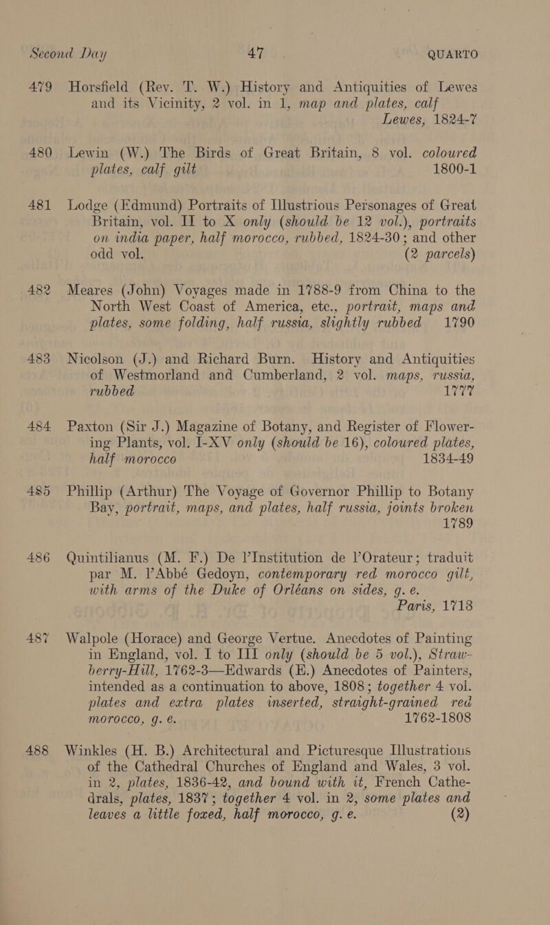 479 480 481 483 484 486 487 488 Horsfield (Rev. T. W.) History and Antiquities of Lewes and its Vicinity, 2 vol. in 1, map and plates, calf Lewes, 1824-7 Lewin (W.) The Birds of Great Britain, 8 vol. coloured plates, calf gilt 1800-1 Lodge (Edmund) Portraits of Illustrious Personages of Great Britain, vol. II to X only (should be 12 vol.), portraits on india paper, half morocco, rubbed, 1824-30; and other odd vol. (2 parcels) Meares (John) Voyages made in 1788-9 from China to the North West Coast of America, ete., portrait, maps and plates, some folding, half russia, slightly rubbed 1790 Nicolson (J.) and Richard Burn. History and Antiquities of Westmorland and Cumberland, 2 vol. maps, russia, rubbed Let Paxton (Sir J.) Magazine of Botany, and Register of Flower- ing Plants, vol. I-XV only (should be 16), coloured plates, half morocco 1834-49 Phillip (Arthur) The Voyage of Governor Phillip to Botany Bay, portrait, maps, and plates, half russia, joints broken 1789 Quintihanus (M. F.) De Il’Institution de POrateur; traduit par M. PAbbé Gedoyn, contemporary red morocco gili, with arms of the Duke of Orléans on sides, g. e. Paris, 1718 Walpole (Horace) and George Vertue. Anecdotes of Painting in England, vol. I to ILI only (should be 5 vol.), Straw- berry-Hill, 1762-3—Edwards (H.) Anecdotes of Painters, intended as a continuation to above, 1808; together 4 voi. plates and extra plates inserted, strarght-grained reu morocco, g. é. 1762-1808 Winkles (H. B.) Architectural and Picturesque Illustrations of the Cathedral Churches of England and Wales, 3 vol. in 2, plates, 1836-42, and bound with it, French Cathe- drals, plates, 1837; together 4 vol. in 2, some plates and leaves a little foxed, half morocco, g. e. (2)