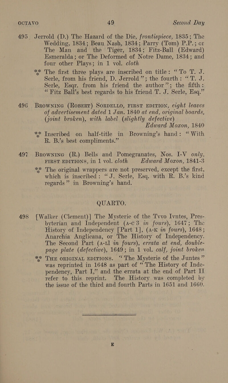 495 496 498 Jerrold (D.) The Hazard of the Die, frontispiece, 1835; The Wedding, 1834; Beau Nash, 1834; Parry (Tom) P.P.; or The Man and the Tiger, 1834; Fitz-Ball (Edward) Esmeralda; or The Deformed of Notre Dame, 1834; and four other Plays; in 1 vol. cloth Serle, from his friend, D. Jerrold”; the fourth: “'T. J. Serle, Esqr. from his friend the author”; the fifth: “ Fitz Ball’s best regards to his friend T. J. Serle, Esq.” BROWNING (ROBERT) SORDELLO, FIRST EDITION, eight leaves of advertisement dated 1 Jan. 1840 at end, orrginal boards, (joint broken), with label (slightly defective) Edward Moxon, 1840 R. B.’s best compliments.” Brownine (R.) Bells and Pomegranates, Nos. I-V only, FIRST EDITIONS, in 1 vol. cloth Edward Moxon, 1841-3 ** The original wrappers are not preserved, except the first, which is inscribed: “J. Serle, Esq. with R. B.’s kind regards’ in Browning’s hand. QUARTO. [Walker (Clement)| The Mysterie of the T'vvo Ivntes, Pres- byterian and Independent (4-c 3 in fours), 1647; The History of Independency [Part 1], (4-K in fours), 1648; Anarchia Anglicana, or The History of Independency. The Second Part (4-tl in fours), errata at end, double- page plate (defectwe), 1649; in 1 vol. calf, jot broken ** THE ORIGINAL EDITIONS. “ The Mysterie of the Juntes” was reprinted in 1648 as part of “ The History of Inde- pendency, Part I,” and the errata at the end of Part I refer to this reprint. The History was completed by the issue of the third and fourth Parts in 1651 and 1660. 