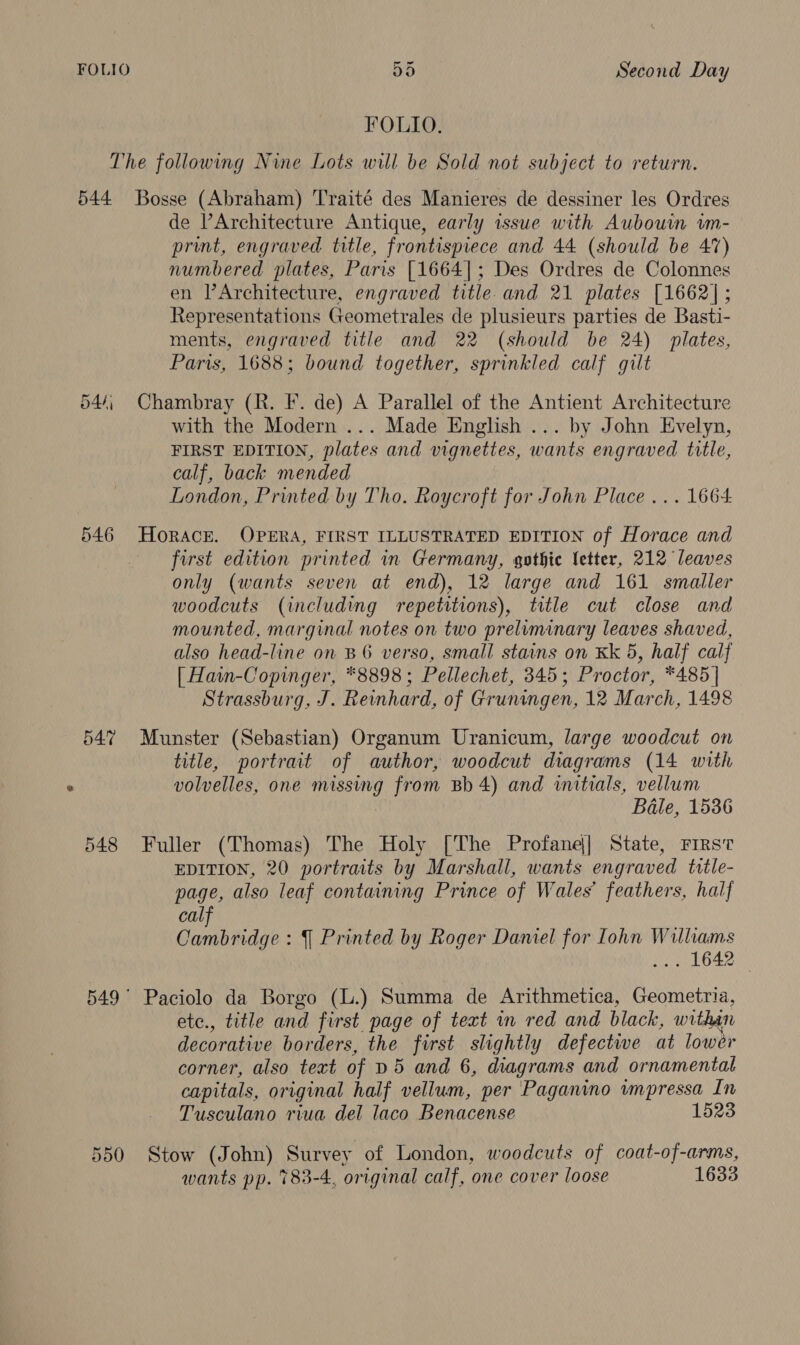 FOLIO. 544 546 Or rN ~2 548 Bosse (Abraham) 'T'raité des Manieres de dessiner les Ordres de lArchitecture Antique, early issue with Aubouwm im- print, engraved title, frontispiece and 44 (should be 47) numbered plates, Paris [1664]; Des Ordres de Colonnes en lArchitecture, engraved title and 21 plates [1662| ; Representations Geometrales de plusieurs parties de Basti- ments, engraved title and 22 (should be 24) plates, Paris, 1688; bound together, sprinkled calf gilt Chambray (R. F. de) A Parallel of the Antient Architecture with the Modern ... Made English ... by John Evelyn, FIRST EDITION, plates and vignettes, wants engraved title, calf, back mended London, Printed by Tho. Roycroft for John Place... 1664 HORACE. OPERA, FIRST ILLUSTRATED EDITION of Horace and first edition printed in Germany, gothic letter, 212 leaves only (wants seven at end), 12 large and 161 smaller woodcuts (including repetitions), title cut close and mounted, marginal notes on two preliminary leaves shaved, also head-line on B6 verso, small stains on Kk 5, half calf [ Hain-Copinger, *8898; Pellechet, 345; Proctor, *485] Strassburg, J. Reinhard, of Gruningen, 12 March, 1498 Munster (Sebastian) Organum Uranicum, large woodcut on title, portrait of author, woodcut diagrams (14 with volvelles, one missing from Bb 4) and initials, vellum Bale, 1536 Fuller (Thomas) The Holy [The Profane|] State, Firs EDITION, 20 portraits by Marshall, wants engraved title- page, also leaf containing Prince of Wales’ feathers, half calf Cambridge : | Printed by Roger Daniel for lohn Williams WT6d2 Paciolo da Borgo (L.) Summa de Arithmetica, Geometria, etc., title and first page of text in red and black, within decorative borders, the first slightly defective at lowér corner, also text of D5 and 6, diagrams and ornamental capitals, original half vellum, per Paganino impressa In Tusculano riua del laco Benacense 1523 Stow (John) Survey of London, woodcuts of coat-of-arms, wants pp. 783-4, original calf, one cover loose 1633