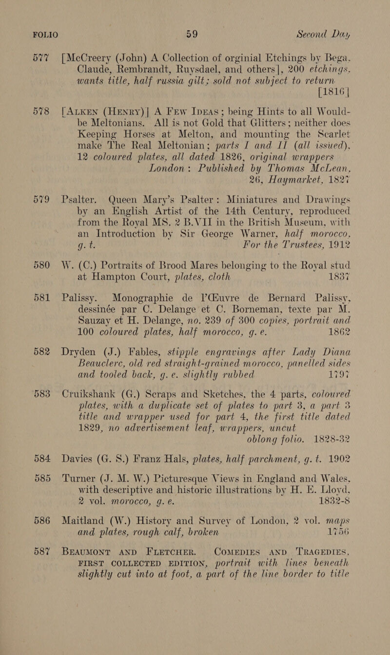 577 |McCreery (John) A Collection of orginial Etchings by Bega. Claude, Rembrandt, Ruysdael, and others], 200 etchings, wants title, half russia gilt; sold not subject to return [1816 | 578 |ALKEN (HeNnry)| A Few IprEAs; being Hints to all Would- be Meltonians. All is not Gold that Glitters; neither does Keeping Horses at Melton, and mounting the Scarlet make The Real Meltonian; parts J and IT (all issued), 12 coloured plates, all dated 1826, original wrappers London: Published by Thomas McLean, 26, Haymarket, 182% Cr -~2 eo) Psalter. Queen Mary’s Psalter: Miniatures and Drawings by an English Artist of the 14th Century, reproduced from the Royal MS. 2 B.VII in the British Museum, with an Introduction by Sir George Warner, half morocco, git For the Trustees, 1912 580 W. (C.) Portraits of Brood Mares belonging to the Royal is at Hampton Court, plates, cloth 183% 581 Palissy. Monographie de V’Giuvre de Bernard Palissy, dessinée par C. Delange et C. Borneman, texte par M. Sauzay et H. Delange, no. 239 of 300 copies, portrait and 100 coloured plates, half morocco, q. e. 1862 582 Dryden (J.) Fables, stipple engravings after Lady Diana Beauclerc, old red straight-grained morocco, panelled sides and tooled back, g.e. slightly rubbed oT 583 Cruikshank (G.) Scraps and Sketches, the 4 parts, coloured plates, with a duplicate set of plates to part 3, a part 3 title and wrapper used for part 4, the first title dated 1829, no advertisement leaf, wrappers, uncut oblong folio. 1828-32 584 Davies (G. 8.) Franz Hals, plates, half parchment, g. t. 1902 585 Turner (J. M. W.) Picturesque Views in England and Wales, with descriptive and historic illustrations by H. E. Lloyd, 2 vol. morocco, g. e. 1832-8 586 Maitland (W.) History and Survey of London, 2 vol. maps and plates, rough calf, broken 1756 587 BEAUMONT AND FLETCHER. COMEDIES AND ‘TRAGEDIES, FIRST COLLECTED EDITION, portrait with lines beneath slightly cut into at foot, a part of the line border to title