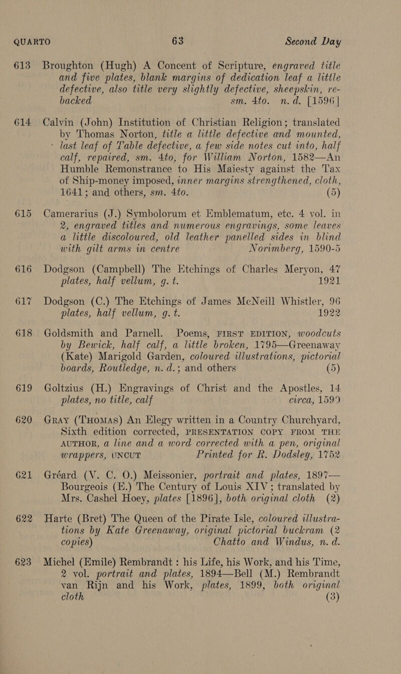 614 615 616 617 618 619 620 G21 623 and five plates, blank margins of dedication leaf a little defective, also title very slightly defective, sheepskin, re- backed sm. 4to. n.d. [1596] Calvin (John) Institution of Christian Religion; translated by Thomas Norton, title a little defective and mounted, - last leaf of Table defective, a few side notes cut into, half calf, repaired, sm. 4to, for William Norton, 1582—An Humble Remonstrance to His Maiesty against the Tax of Ship-money imposed, inner margins strengthened, cloth, 1641; and others, sm. 4to. (5) Camerarius (J.) Symboloram et Emblematum, etc. 4 vol. in 2, engraved titles and nwmerous engravings, some leaves a little discoloured, old leather panelled sides in blind with gilt arms wm centre Norimberg, 1590-5 Dodgson (Campbell) The Etchings of Charles Meryon, 47 plates, half vellum, g. t. 1921 Dodgson (C.) The Etchings of James McNeill Whistler, 96 plates, half vellum, g. t. 1922 Goldsmith and Parnell. Poems, FIRST EDITION, woodcuts by Bewick, half calf, a little broken, 1795—Greenaway (Kate) Marigold Garden, coloured illustrations, pictorial boards, Routledge, n. d.; ‘and others (5) Goltzius (H.) Engravings of Christ and the Apostles, 14 plates, no title, calf circa, 1599 Gray (THomAS) An Elegy written in a Country Churchyard, Sixth edition corrected, PRESENTATION COPY FROM THE AUTHOR, a line and a word corrected with a pen, original wrappers, UNCUT Printed for R. Dodsley, 1752 Gréard (V. C. 0.) Meissonier, portrait and plates, 1897— Bourgeois (i.) The Century of Louis XIV; translated by Mrs. Cashel Hoey, plates [1896], both original cloth (2) Harte (Bret) The Queen of the Pirate Isle, coloured illustra- tions by Kate Greenaway, original pictorial buckram (2 copies) Chatto and Windus, n. d. Michel (Emile) Rembrandt : his Life, his Work, and his Time, 2 vol. portrait and plates, 1894—Bell (M.) Rembrandt van Rijn and his Work, plates, 1899, both original cloth (3)