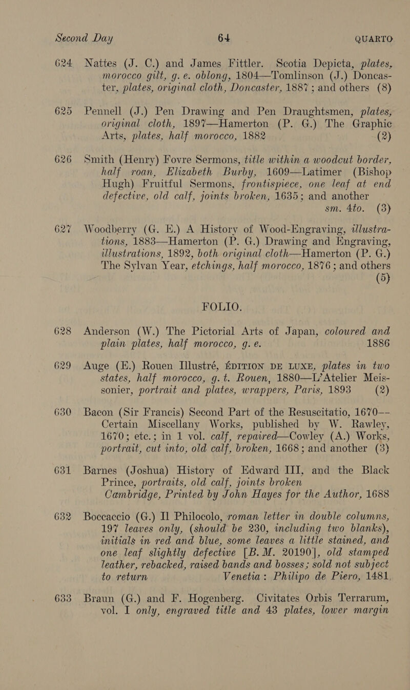 624. 625 626 630 631 632 633 Nattes (J. C.) and James Fittler. Scotia Depicta, plates, morocco gilt, g. e. oblong, 1804—Tomlinson (J.) Doncas- ter, plates, original cloth, Doncaster, 1887 ; and others (8) Pennell (J.) Pen Drawing and Pen Draughtsmen, plates, original cloth, 189%7—Hamerton (P. G.) ne Graphic Arts, plates, half morocco, 1882 (2) Smith (Henry) Fovre Sermons, title within a woodcut border, half roan, Elizabeth Burby, 1609—Latimer (Bishop Hugh) Fruitful Sermons, frontispiece, one leaf at end defective, old calf, joints broken, 1635; and another sm. 4to. (3) Woodberry (G. E.) A History of Wood-Engraving, Wlustra- tions, 1883—Hamerton (P. G.) Drawing and Engraving, illustrations, 1892, both original cloth—Hamerton_ lig. ee ) The Sylvan Year, etchings, half morocco, 1876 ; and others (5) FOLIO. Anderson (W.) The Pictorial Arts of Japan, coloured and plain plates, half morocco, g. e. 1886 Auge (E.) Rouen Illustré, EDITION DE LUXE, plates in twe states, half morocco, g.t. Rouen, 1880—L’Atelier Meis- sonier, portrait and plates, wrappers, Paris, 1893 (2) Bacon (Sir Francis) Second Part of the Resuscitatio, 1670—- Certain Miscellany Works, published by W. Rawley, 1670 heres an Ti volyvary. repaired—Cowley (A.) Works, portrait, cut into, old calf, broken, 1668; and another (3) Barnes (Joshua) History of Edward III, and the Black Prince, portraits, old calf, joints broken Cambridge, Printed by John Hayes for the Author, 1688 Boceaccio (G.) IL Philocolo, roman letter in double columns, 197 leaves only, (should be 230, meluding two blanks), initials in red and blue, some leaves a little stained, and one leaf slightly defectwe [B.M. 20190], old stamped leather, rebacked, raised bands and bosses; sold not subject to return Venetia: Philipo de Piero, 1481, Braun (G.) and F. Hogenberg. Civitates Orbis Terrarum, vol. I only, engraved title and 43 plates, lower margin