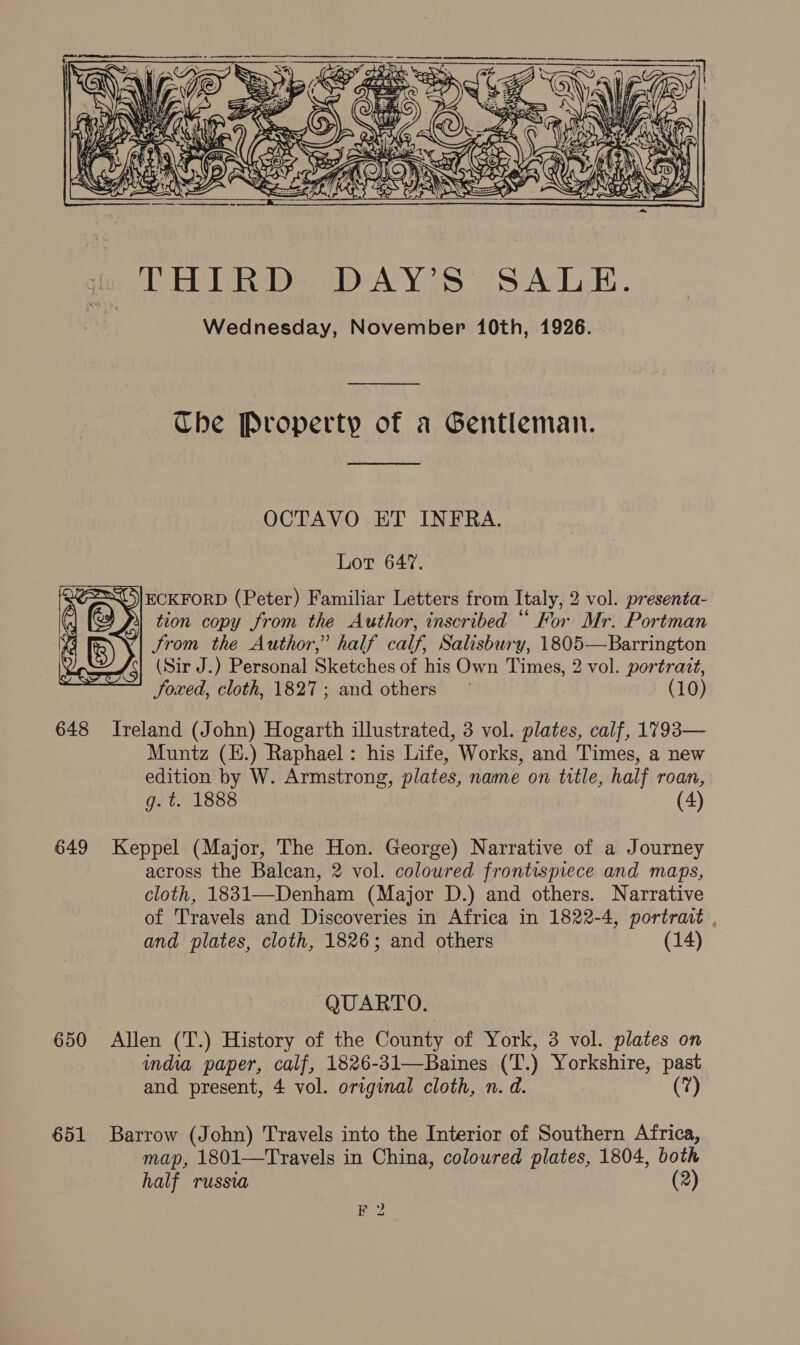   iu THIRD DAY’S’ SALE. ae Wednesday, November 10th, 1926. Che Property of a Gentleman.  OCTAVO ET INFRA. Lot 647. ECKFORD (Peter) Familiar Letters from Italy, 2 vol. presenta- 4} tion copy from the Author, inscribed “ For Mr. Portman Vaga~niG) (| &amp; Ke Jrom the Author,” half calf, Salisbury, 1805—Barrington \ roots (Sir J.) Personal Sketches of his Own Times, 2 vol. portrait, sy JSoxed, cloth, 1827; and others (10)    648 Ireland (John) Hogarth illustrated, 3 vol. plates, calf, 1793— Muntz (H.) Raphael: his Life, Works, and Times, a new edition by W. Armstrong, plates, name on title, half roan, g. t. 1888 (4) 649 Keppel (Major, The Hon. George) Narrative of a Journey across the Balcan, 2 vol. coloured frontispiece and maps, cloth, 1831—-Denham (Major D.) and others. Narrative of Travels and Discoveries in Africa in 1822-4, portrait , and plates, cloth, 1826; and others (14) QUARTO. 650 Allen (T.) History of the County of York, 3 vol. plates on india paper, calf, 1826-31—Baines (‘T.) Yorkshire, past and present, 4 vol. original cloth, n. d. (7) 651 Barrow (John) Travels into the Interior of Southern Africa, map, 1801—Travels in China, coloured plates, 1804, both half russia (2) #2