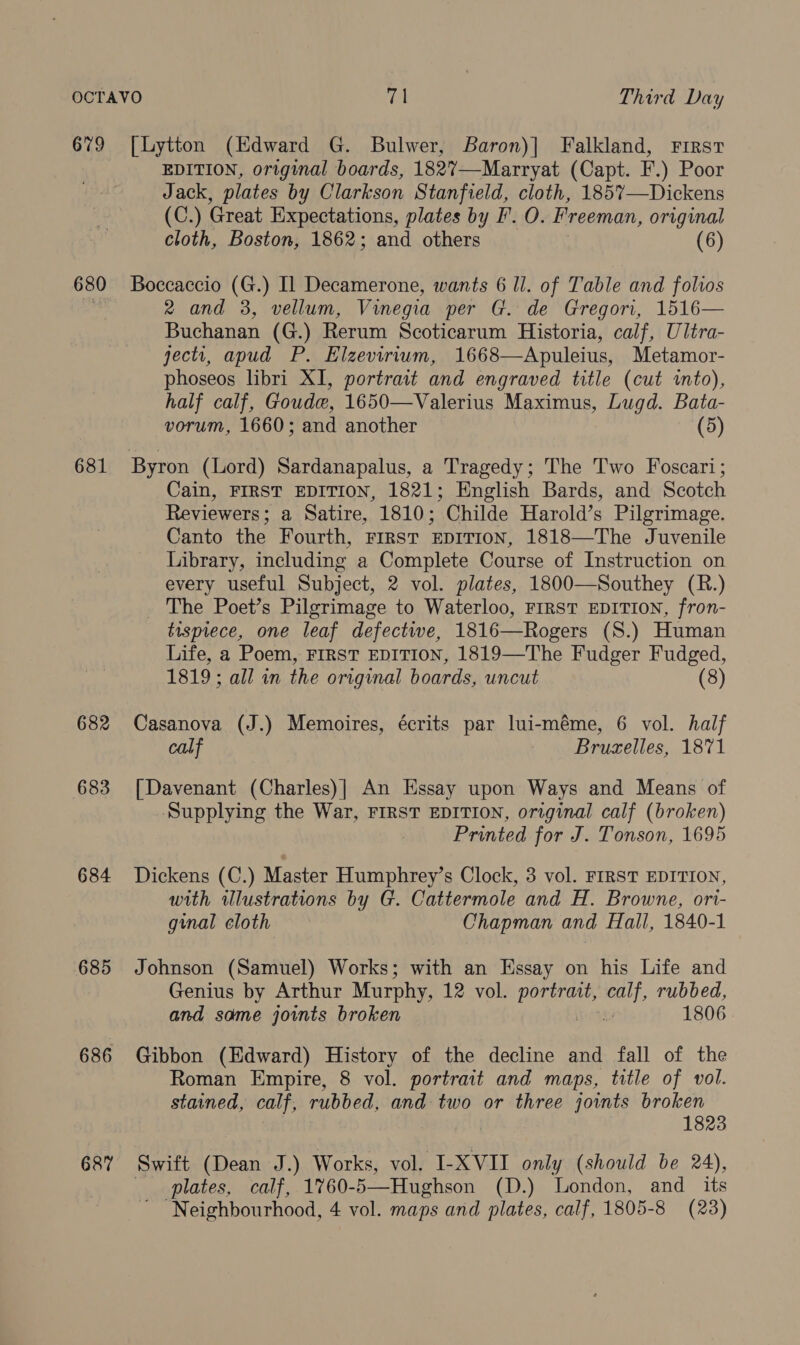 679 [Lytton (Edward G. Bulwer, Baron)] Falkland, First EDITION, original boards, 1827—Marryat (Capt. EF.) Poor Jack, plates by Clarkson Stanfield, cloth, 185%7—Dickens (C.) Great Expectations, plates by F. O. Freeman, original cloth, Boston, 1862; and others | (6) 680 Boccaccio (G.) Il Decamerone, wants 6 ll. of Table and folios 2 and 3, vellum, Vinegia per G. de Gregori, 1516— Buchanan (G.) Rerum Scoticarum Historia, calf, Ultra- jectr, apud P. Elzevirium, 1668—Apuleius, Metamor- phoseos libri XI, portrait and engraved title (cut ito), half calf, Goude, 1650—Valerius Maximus, Lugd. Bata- vorum, 1660; and another (5) 681 Byron (Lord) Sardanapalus, a Tragedy; The Two Foscari; Cain, FIRST EDITION, 1821; English Bards, and Scotch Reviewers; a Satire, 1810; Childe Harold’s Pilgrimage. Canto the Fourth, First EDITION, 1818—The Juvenile Library, including a Complete Course of Instruction on every useful Subject, 2 vol. plates, 1800—Southey (R.) _ The Poet’s Pilgrimage to Waterloo, FIRST EDITION, fron- tisprece, one leaf defective, 1816—Rogers (S.) Human Life, a Poem, FIRST EDITION, 1819—The Fudger Fudged, 1819; all in the original boards, uncut (8) 682 Casanova (J.) Memoires, écrits par lui-méme, 6 vol. half cal Bruxelles, 1871 683 [Davenant (Charles)| An Essay upon Ways and Means of Supplying the War, FIRST EDITION, original calf (broken) Printed for J. Tonson, 1695 684 Dickens (C.) Master Humphrey’s Clock, 3 vol. FIRST EDITION, with ilustrations by G. Cattermole and H. Browne, ori- ginal cloth Chapman and Hall, 1840-1 685 Johnson (Samuel) Works; with an Essay on his Life and Genius by Arthur Murphy, 12 vol. ae eat rubbed, and some joints broken 1806 686 Gibbon (Edward) History of the decline and fall of the Roman Empire, 8 vol. portrait and maps, title of vol. stained, calf, rubbed, and two or three joints broken 1823 687 Swift (Dean J.) Works, vol. -I-XVII only (should be 24), plates, calf, 1760- 5—Hughson (D.) London, and its Neighbourhood, 4 vol. maps and plates, calf, 1805-8 (23)