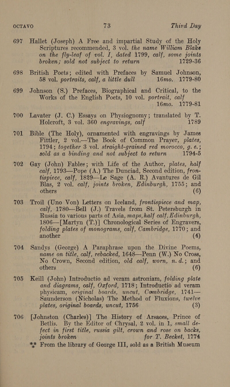 697 698 699 700 701 702 703 704 705 706 Scriptures recommended, 3 vol. the name William Blake on the fly-leaf of vol. I, dated 1799, calf, some joints broken; sold not subject to return 1729-36 British Poets; edited with Prefaces by Samuel Johnson, 58 vol. portraits, calf, a little dull 16mo. 1779-80 Johnson (S.) Prefaces, Biographical and Critical, to the Works of the English Poets, 10 vol. portrait, calf 16mo. 1779-81 Lavater (J. C.) Essays on Physiognomy; translated by T. Holcroft, 3 vol. 360 engravings, calf 1789 Bible (The Holy), ornamented with engravings by James Fittler, 2 vol—The Book of Common Prayer, plates, 1794; together 3 vol. straight-grained red morocco, g. €.; sold as a binding and not subject to return 1794-5 Gay (John) Fables; with Life of the Author, plates, half calf, 1793—Pope (A.) The Dunciad, Second edition, fron- tispiece, calf, 1829—-Le Sage (A. R.) Avantures de Gil Blas, 2 vol. calf, joints broken, Edinburgh, 1755; and others (6) Troil (Uno Von) Letters on Iceland, frontispiece and map, calf, 1780—Bell (J.) Travels from St. Petersburgh in Russia to various parts of Asia, maps, half calf, Edinburgh, 1806—[ Martyn (T.)] Chronological Series of Engravers, folding plates of monograms, calf, Cambridge, 1770; and another (4) Sandys (George) A Paraphrase upon the Divine Poems, name on title, calf, rebacked, 1648—-Penn (W.) No Cross, No Crown, Second edition, old calf, worn, n.d.; and others (6) Keill (John) Introductio ad veram astroniam, folding plate and diagrams, calf, Oxford, 1718; Introductio ad veram physicam, original boards, uncut, Cambridge, 1741— Saunderson (Nicholas) The Method of Fluxions, twelve plates, original boards, uncut, 1756 (3) [Johnston (Charles)] The History of Arsaces, Prince of Betlis. By the Editor of Chrysal, 2 vol. in 1, small de- fect in first title, russia gilt, crown and rose on backs, joints broken for T. Becket, 1774 ** From the library of George III, sold as a British Museum