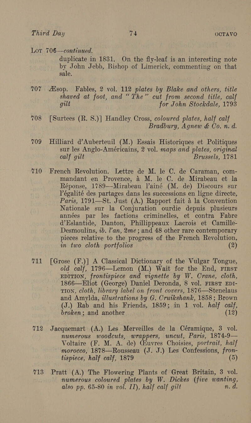 107 708 7109 710 t11 duplicate in 1831. On the fly-leaf is an interesting note by John Jebb, Bishop of Limerick, commenting on that sale. Ausop. Fables, 2 vol. 112 plates by Blake and others, title shaved at foot, and “The” cut from second title, calf gilt for John Stockdale, 1793 [Surtees (R. S.)] Handley Cross, coloured plates, half calf Bradbury, Agnew &amp; Co. n. d. Hilliard d’Auberteuil (M.) Essais Historiques et Politiques sur les Anglo-Américains, 2 vol. maps and plates, original calf gilt | Brussels, 1781 French Revolution. Lettre de M. le C. de Caraman, com- mandant en Provence, 4 M. le C. de Mirabeau et la Réponse, 1789—-Mirabeau Vainé (M. de) Discours sur Végalité des partages dans les successions en ligne directe, Paris, 1791—St. Just (A.) Rapport fait 4 la Convention Nationale sur la Conjuration ourdie depuis plusieurs années par les factions criminelles, et contra Fabre d’Eslantide, Danton, Phillippeaux Lacrois et Camille- Desmoulins, 1b. ’an, 2me; and 48 other rare contemporary pieces relative to the progress of the French Revolution, in two cloth portfolios (2) [Grose (F.)] A Classical Dictionary of the Vulgar Tongue, old calf, 1796—Lemon (M.) Wait for the End, First EDITION, frontispiece and vignette by W. Crane, cloth, 1866—Eliot (George) Daniel Deronda, 8 vol. FIRST EDI- TION, cloth, library label on front covers, 1876—Stenelaus and Amylda, illustrations by G. Crutkshank, 1858 ; Brown (J.) Rab and his Friends, 1859; in 1 vol. half calf, broken; and another . (12) numerous woodcuts, wrappers, uncut, Paris, 1874-9— Voltaire (F. M. A. de) Ciuvres Choisies, portrait, half morocco, 1878—Rousseau (J. J.) Les Confessions, fron- tisprece, half calf, 1879 numerous coloured plates by W. Dickes (five wanting, also pp. 65-80 in vol. I), half calf gilt n. d.