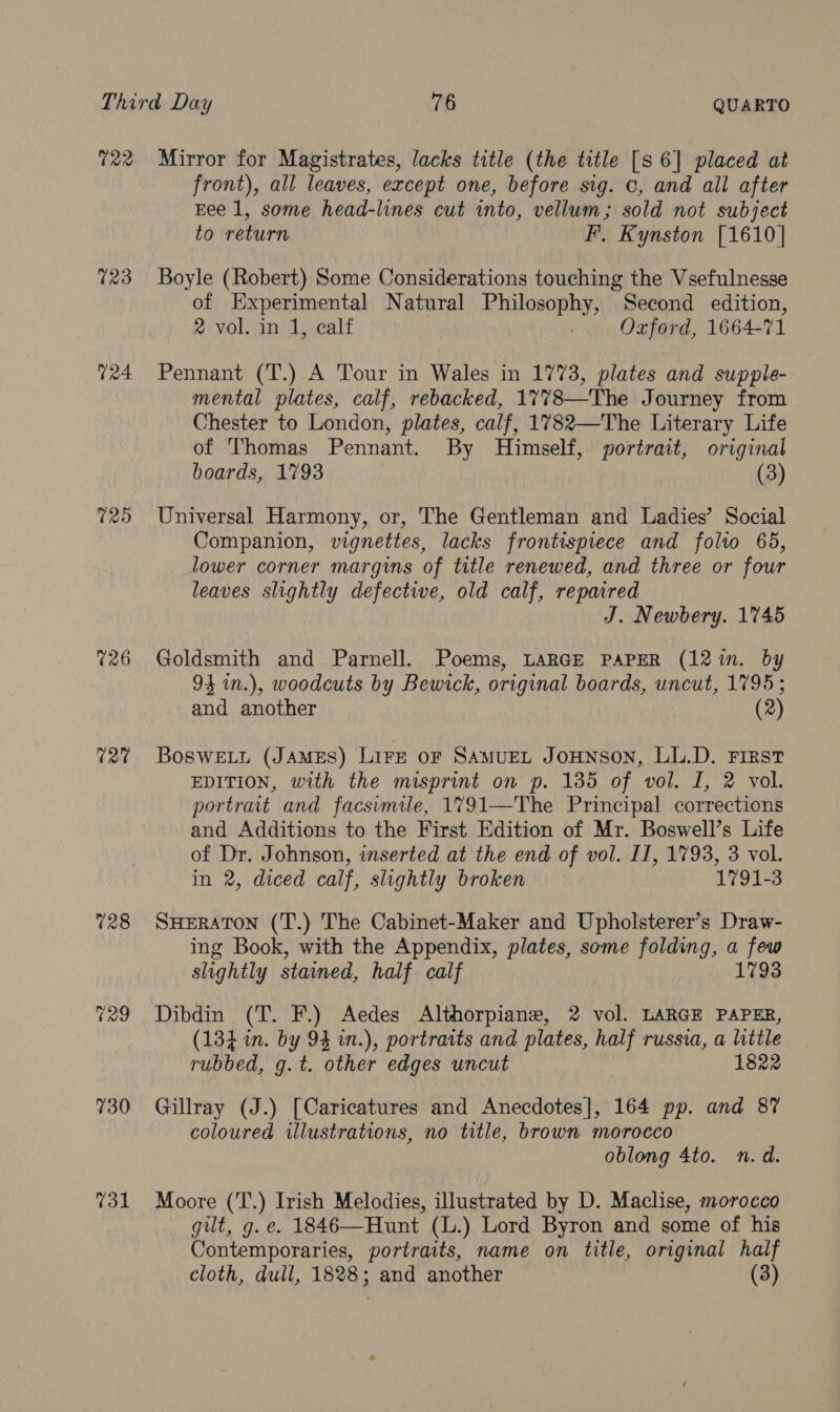 T22 723 124 T20 (26 TQ 128 730 731 Mirror for Magistrates, lacks title (the title [s 6] placed at front), all leaves, except one, before sig. 0, and all after Eee 1, some head-lines cut into, vellum; sold not subject to return F. Kynston [1610] Boyle (Robert) Some Considerations touching the Vsefulnesse of Experimental Natural Philosophy, Second edition, 2 vol. in 1, calf Oxford, 1664-71 Pennant (T.) A Tour in Wales in 1773, plates and supple- mental plates, calf, rebacked, 1778—The Journey from Chester to London, plates, calf, 1782—The Literary Life of Thomas Pennant. By Himself, portrait, original boards, 1793 (3) Universal Harmony, or, The Gentleman and Ladies’ Social Companion, vignettes, lacks frontispiece and folto 65, lower corner margins of title renewed, and three or four leaves slightly defective, old calf, repaired J. Newbery. 1745 Goldsmith and Parnell. Poems, LARGE PAPER (12m. by 94 n.), woodcuts by Bewick, original boards, uncut, 1795 ; and another (2) Boswetr (JAMES) LIFE oF SAMUEL JOHNSON, LL.D. First EDITION, with the misprint on p. 135 of vol. I, 2 vol. portrait and facsimile, 1791—The Principal corrections and Additions to the First Edition of Mr. Boswell’s Life of Dr. Johnson, inserted at the end of vol. IT, 1793, 3 vol. in 2, diced calf, slightly broken 1791-3 SHERATON (T'.) The Cabinet-Maker and Upholsterer’s Draw- ing Book, with the Appendix, plates, some folding, a few slightly stained, half calf 1793 Dibdin (T. F.) Aedes Althorpiane, 2 vol. LARGE PAPER, (134 in. by 94 in.), portraits and plates, half russia, a little rubbed, g.t. other edges uncut 1822 Gillray (J.) [Caricatures and Anecdotes], 164 pp. and 87 coloured illustrations, no title, brown morocco oblong 4to. n.d. Moore (T.) Irish Melodies, illustrated by D. Maclise, morocco gilt, g. e. 1846—Hunt (L.) Lord Byron and some of his Contemporaries, portraits, name on title, original half