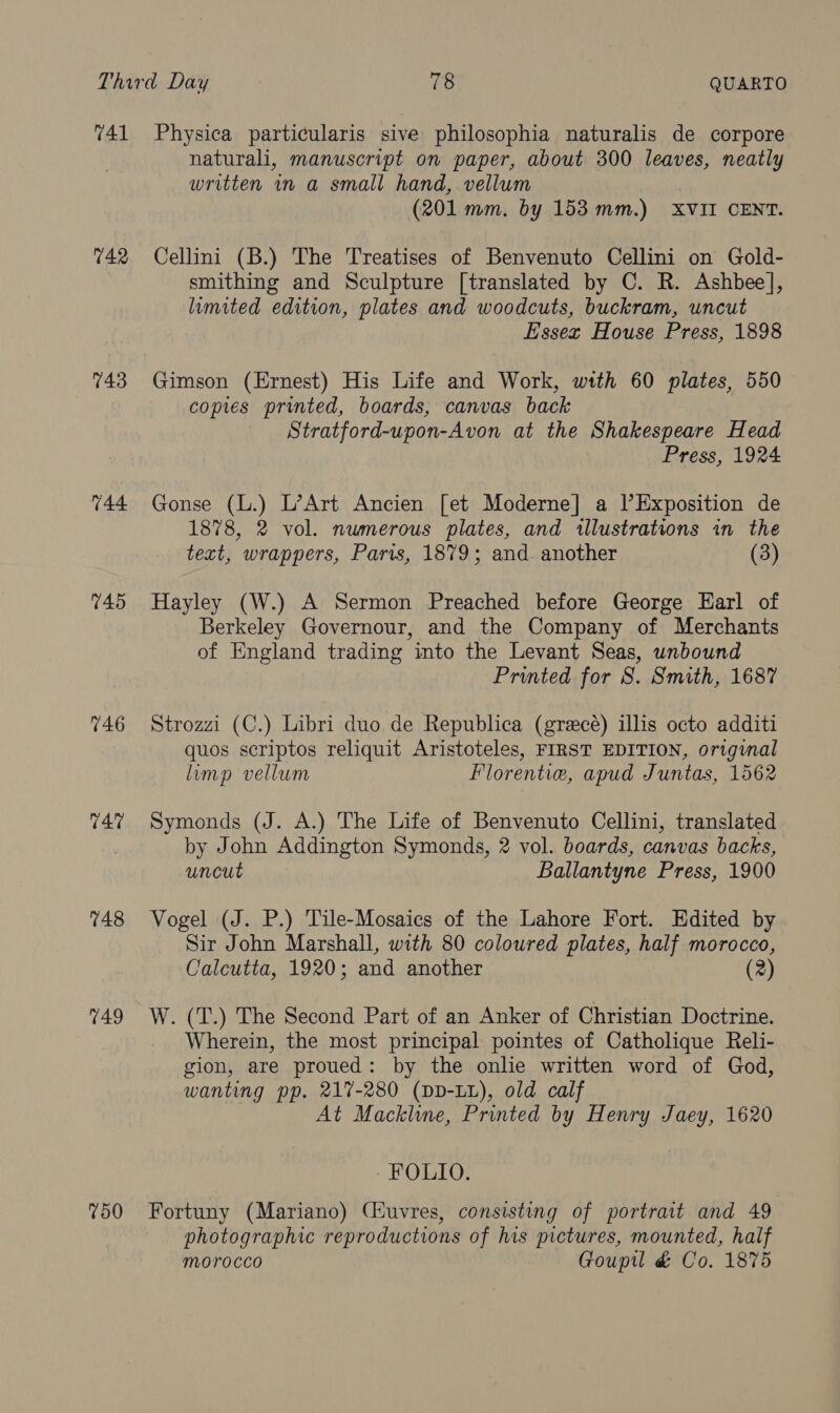 742 743 744. 745 746 747 748 749 750 naturali, manuscript on paper, about 300 leaves, neatly written in a small hand, vellum (201 mm. by 153 mm.) XVII CENT. Cellini (B.) The Treatises of Benvenuto Cellini on Gold- smithing and Sculpture [translated by C. R. Ashbee], lumited edition, plates and woodcuts, buckram, uncut Essex House Press, 1898 Gimson (Ernest) His Life and Work, with 60 plates, 550 copies printed, boards, canvas back Stratford-upon-Avon at the Shakespeare Head Press, 1924 Gonse (L.) L’Art Ancien [et Moderne] a l’Exposition de 1878, 2 vol. numerous plates, and illustrations in the text, wrappers, Paris, 1879; and. another (3) Hayley (W.) A Sermon Preached before George Earl of Berkeley Governour, and the Company of Merchants of England trading into the Levant Seas, unbound Printed for S. Smith, 1687 Strozzi (C.) Libri duo de Republica (greecé) ills octo additi quos scriptos reliquit Aristoteles, FIRST EDITION, original lump vellum _Florentie, apud Juntas, 1562 Symonds (J. A.) The Life of Benvenuto Cellini, translated by John Addington Symonds, 2 vol. boards, canvas backs, uncut Ballantyne Press, 1900 Vogel (J. P.) Tile-Mosaics of the Lahore Fort. Edited by Sir John Marshall, with 80 coloured plates, half morocco, Calcutta, 1920; and another (2) W. (T.) The Second Part of an Anker of Christian Doctrine. Wherein, the most principal pointes of Catholique Reli- gion, are proued: by the onlie written word of God, wanting pp. 217-280 (DD-LL), old calf At Mackline, Printed by Henry Jaey, 1620 - KOLIO: Fortuny (Mariano) (iuvres, consisting of portrait and 49 photographic reproductions of his pictures, mounted, half morocco Gouptl &amp; Co. 1875