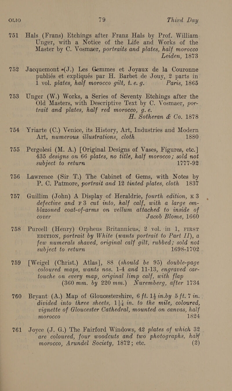 OLILO Vol TOR 753 V54 759 756 57 758 759 760 761 (a: Third Day Hals (Frans) Etchings after Franz Hals by Prof. William. Unger, with a Notice of the Life and Works of the Master by C. Vosmaer, portraits and plates, half morocco Leiden, 1873 Jacquemont o(J.) Les Gemmes et Joyaux de la Couronne publiés et expliqués par H. Barbet de Jouy, 2 parts in 1 vol. plates, half morocco gilt, t.e. g. Paris, 1865 Unger (W.) Works, a Series of Seventy Etchings after the Old Masters, with Descriptive Text by C. Vosmaer, por- trait and plates, half red morocco, g. e. HI. Sotheran &amp; Co. 1878 Yriarte (C.) Venice, its History, Art, Industries and Modern Art, numerous illustrations, cloth 1880 Pergolesi (M. A.) [Original Designs of Vases, Figures, ete. | 435 designs on 66 plates, no title, half morocco; sold not subject to return 1777-92 Lawrence (Sir T.) The Cabinet of Gems, with Notes by _P. C. Patmore, portrait and 12 tinted plates, cloth 1837 Guillim (John) A Display of Heraldrie, fourth edition, k 3 defective and F3 cut into, half calf, with a large em- blazoned coat-of-arms on vellum attached to inside of cover Jacob Blome, 1660 Purcell (Henry) Orpheus Britannicus, 2 vol.-in 1, FIRST EDITION, portrait by White (wants portrait to Part II), a few numerals shaved, original calf gilt, rubbed; sold not subject to return 1698-1702 [Weigel (Christ.) Atlas], 88 (should be 95) double-page coloured maps, wants nos. 1-4 and 11-13, engraved car- touche on every map, original limp calf, with flap (360 mm. by 220mm.) Nuremberg, after 1734 Bryant (A.) Map of Gloucestershire, 6 ft. 13 in.by 5 ft. 7 i. divided into three sheets, 144 wn. to the male, coloured, vignette of Gloucester Cathedral, mounted on canvas, half morocco 1824 Joyce (J. G.) The Fairford Windows, 42 plates of Blin 32 are coloured, four woodcuts and two photographs, half