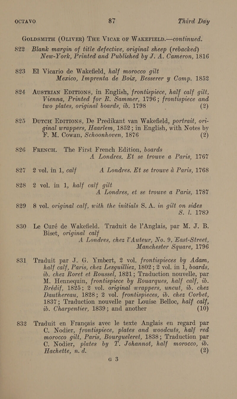 $30 ddl 832 New-York, Printed and Published by J. A. Cameron, 1816 El Vicario de Wakefield, half morocco gilt Mexico, Imprenta de Boix, Besserer y Comp. 1852 AuSTRIAN Eprtions, in English, frontispiece, half calf gilt, Vienna, Printed for R. Sammer, 1796; frontispiece and two plates, original boards, 1b. 1798 | (2) DutcuH Eprrions, De Predikant van Wakefield, portrait, ori- ginal wrappers, Haarlem, 1852; in English, with Notes by F. M. Cowan, Schoonhoven, 1876 (2) FRENCH. The First French Edition, boards A Londres. Et se trouve a Paris, 1767 2 vol. in 1, calf A Londres. Ht se trouve a Paris, 1768 2 vol. in 1, half calf gilt A Londres, et se trouve a Paris, 1787 8 vol. original calf, with the initials S. A. in gilt on sides ooniee ce! Le Curé de Wakefield. Traduit de ’Anglais, par M. J. B. Biset, original calf A Londres, chez VAuteur, No. 9, East-Street, Manchester Square, 1796 Traduit par J. G. Ymbert, 2 vol. frontispieces by Adam, half calf, Paris, chez Lesguilliez, 1802; 2 vol. in 1, boards, ib. chez Roret et Roussel, 1821; Traduction nouvelle, par M. Hennequin, frontispiece by Rouarques, half calf, 1b. Brédif, 1825; 2 vol. original wrappers, uncut, 1b. chez Dauthereau, 1828; 2 vol. frontispieces, ib. chez Corbet, 1837; Traduction nouvelle par Louise Belloc, half calf, ib. Charpentier, 1839; and another (10) Traduit en Francais avec le texte Anglais en regard par C. Nodier, frontispiece, plates and woodcuts, half red morocco gilt, Paris, Bourgueleret, 1838; Traduction par CO. Nodier, plates by T. Johannot, half morocco, 1b. Hachette, n. d. (2) G3