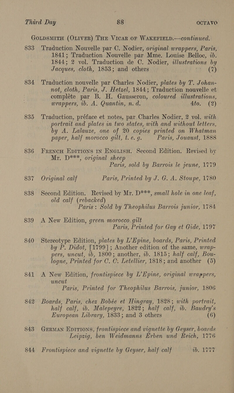 GOLDSMITH (OLIVER) THE VicaR OF WAKEFIELD.—continued. 833 Traduction Nouvelle par C. Nodier, original wrappers, Paris, 1841; Traduction Nouvelle par Mme. Louise Belloc, ib. 1844: 2 vol. Traduction de C. Nodier, illustrations by Jacques, cloth, 1853; and others (7) 834 ‘Traduction nouvelle par Charles Nodier, plates by T. Johan- not, cloth, Paris, J. Hetzel, 1844; Traduction nouvelle et complete par B. H. Gausseron, coloured illustrations, wrappers, 1b. A. Quantin, n. d. | 4to. (2) 835 Traduction, préface et notes, par Charles Nodier, 2 vol. with portrait and plates in two states, with and without letters, by A. Lalauze, one of 20 copies printed on Whatman paper, half morocco gilt, t. e. g. Par, Jouaust, 1888 836 FRENCH EDITIONS IN ENGLISH. Second Edition. Revised by Mr. D***, original sheep Paris, sold by Barrows le jeune, 1779 837 Original calf Paris, Printed by J. G. A. Stoupe, 1780 838 Second Edition. Revised by Mr. D***, small hole iw one leaf, old calf (rebacked) Paris: Sold by Theophilus Barrows junior, 1784 839 A New Edition, green morocco, gilt Paris, Printed for Gay et Gide, 1797 840 Stereotype Edition, plates by L’E pine, boards, Paris, Printed by P. Didot, [1799]; Another edition of the same, wrap- pers, uncut, 1b, 1800; another, ib. 1815; half calf, Bou- logne, Printed for C. C. Letellier, 1818; and another (5) 841 A New Edition, frontispiece by L’Epine, original wrappers, uncut Paris, Printed for Theophilus Barrows, gunior, 1806 842 Boards, Paris, chez Bobée et Hingray, 1828; with portrait, half calf, 1b. Malepeyre, 1822; half calf, wb. Baudry’s European Library, 1833; and 3 others (6) 843 GERMAN Eprittions, frontispiece and vignette by Geyser, boards Leipzig, ben Weidmanns Erben und Reich, 1776 844 Frontispiece and vignette by Geyser, half calf be LIT