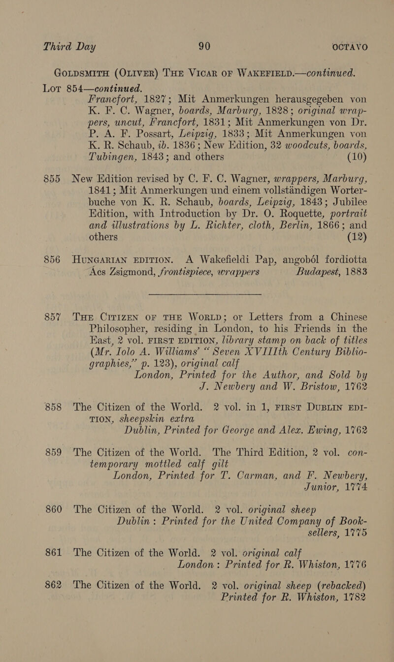 GOLDSMITH (OLIVER) THE VICAR OF WAKEFIELD.—continued. Lot 854—continued. Francfort, 1827; Mit Anmerkungen herausgegeben von K. F. C. Wagner, boards, Marburg, 1828; original wrap- pers, uncut, Francfort, 1831; Mit Anmerkungen von Dr. P. A. F. Possart, Lewpzig, 1833; Mit Anmerkungen von K. R. Schaub, ib. 1836 ; New Edition, 32 woodcuts, boards, Tubingen, 1843; and others (10) 855 New Edition revised by C. F. C. Wagner, wrappers, Marburg, 1841; Mit Anmerkungen und einem vollstandigen Worter- buche von K. R. Schaub, boards, Leipzig, 1843; Jubilee Edition, with Introduction by Dr. O. Roquette, portrait and illustrations by L. Richter, cloth, Berlin, 1866; and others (12) 856 HuNGARIAN EDITION. A Wakefieldi Pap, angobol fordiotta Acs Zsigmond, /frontispiece, wrappers Budapest, 1883 857 THE CITIZEN OF THE WORLD; or Letters from a Chinese Philosopher, residing in London, to his Friends in the Kast, 2 vol. FIRST EDITION, library stamp on back of titles (Mr. Iolo A. Williams’ “ Seven XVIIIth Century Biblio- graphies,” p. 123), original calf London, Printed for the Author, and Sold by J. Newbery and W. Bristow, 1762 858 The Citizen of the World. 2 vol. in 1, Frrst DUBLIN EDI- TION, sheepskin extra Dublin, Printed for George and Alex. Ewing, 1762 859 The Citizen of the World. The Third Edition, 2 vol. con- temporary mottled calf gilt London, Printed for T. Carman, and F. Newbery, Junior, 1774 860 The Citizen of the World. 2 vol. original sheep Dublin: Printed for the United Company of Book- sellers, 1775 861 The Citizen of the World. 2 vol. original calf London: Printed for k. Whiston, 1776 862 The Citizen of the World. 2 vol. original sheep (rebacked) Printed for R. Whiston, 1782