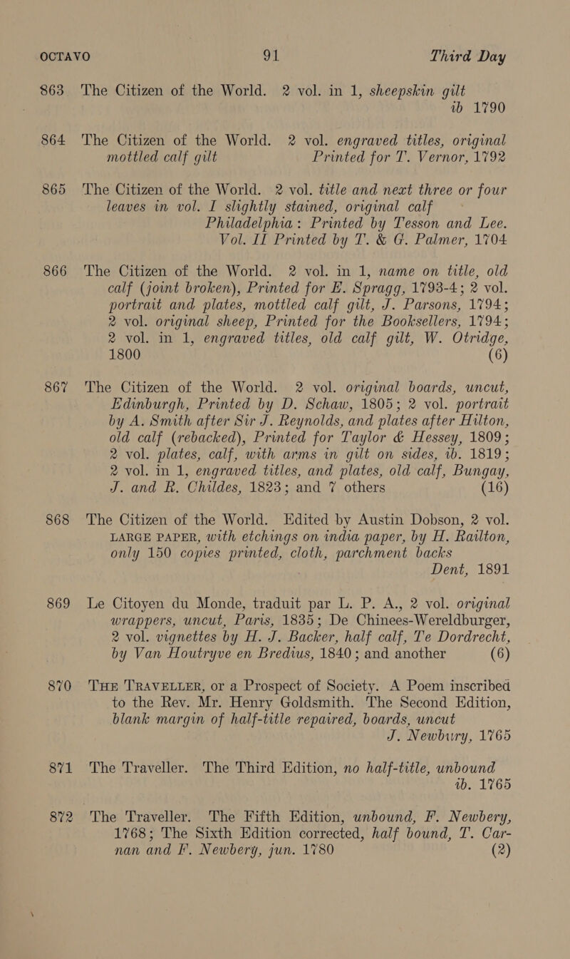 863 864 865 866 867 868 869 870 871 872 The Citizen of the World. 2 vol. in 1, sheepskin gilt ab 1790 The Citizen of the World. 2 vol. engraved titles, original mottled calf gilt Printed for T. Vernor, 1792 The Citizen of the World. 2 vol. title and next three or four leaves in vol. I slightly stained, original calf Philadelphia: Printed by Tesson and Lee. Vol. II Printed by T. &amp; G. Palmer, 1704 The Citizen of the World. 2 vol. in 1, name on title, old calf (jowmt broken), Printed for E. Spragg, 1793-4; 2 vol. portrait and plates, mottled calf gilt, J. Parsons, 1794; 2 vol. original sheep, Printed for the Booksellers, 1794; 2 vol. in 1, engraved titles, old calf gilt, W. Otridge, 1800 (6) The Citizen of the World. 2 vol. original boards, uncut, Edinburgh, Printed by D. Schaw, 1805; 2 vol. portrait by A. Smith after Sir J. Reynolds, and plates after Hulton, old calf (rebacked), Printed for Taylor &amp; Hessey, 1809 ; 2 vol. plates, calf, with arms in gilt on sides, 1b. 1819; 2 vol. in 1, engraved titles, and plates, old calf, Bungay, J. and R. Childes, 1823; and 7 others (16) The Citizen of the World. Edited by Austin Dobson, 2 vol. LARGE PAPER, with etchings on india paper, by H. Railton, only 150 copies printed, cloth, parchment backs Dent, 1891 Le Citoyen du Monde, traduit par L. P. A., 2 vol. original wrappers, uncut, Paris, 1835; De Chinees-Wereldburger, 2 vol. vignettes by H. J. Backer, half calf, Te Dordrecht, by Van Houtryve en Bredwus, 1840; and another (6) THE ‘TRAVELLER, or a Prospect of Society. A Poem inscribed to the Rev. Mr. Henry Goldsmith. The Second Edition, blank margin of half-title repaired, boards, uncut J. Newbury, 1765 The Traveller. The Third Edition, no half-title, unbound vb. 1765 1768; The Sixth Edition corrected, half bound, T. Car- nan and I’. Newbery, jun. 1780 (2)