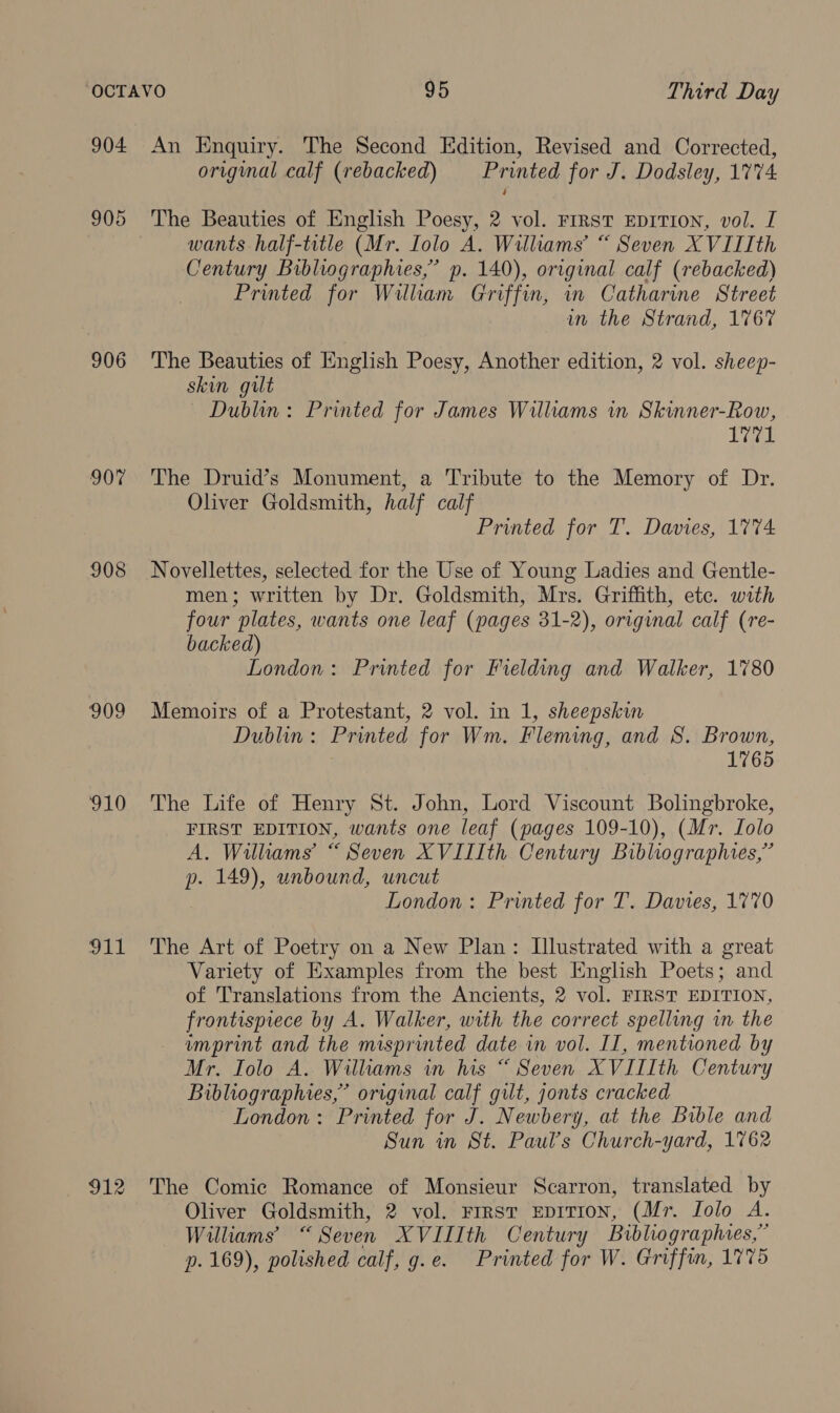 904 907 908 910 Ld erie An Enquiry. The Second Edition, Revised and Corrected, original calf (rebacked) Printed for J. Dodsley, 1774 The Beauties of English Poesy, 2 vol. Frrst EDITION, vol. I wants half-title (Mr. Iolo A. Williams’ “ Seven XVIIIth Century Bibliographies,” p. 140), original calf (rebacked) Printed for Wilham Griffin, in Catharine Street in the Strand, 1767 The Beauties of English Poesy, Another edition, 2 vol. sheep- skin gilt Dublin: Printed for James Williams in Skinner-Row, 1771 The Druid’s Monument, a Tribute to the Memory of Dr. Oliver Goldsmith, half calf Printed for T. Davies, 1774. Novellettes, selected for the Use of Young Ladies and Gentle- men; written by Dr. Goldsmith, Mrs. Griffith, etc. with four plates, wants one leaf (pages 31-2), original calf (re- backed) London: Printed for Fielding and Walker, 1780 Memoirs of a Protestant, 2 vol. in 1, sheepskin Dublin: Printed for Wm. Fleming, and 8. Brown, 1765 The Life of Henry St. John, Lord Viscount Bolingbroke, FIRST EDITION, wants one leaf (pages 109-10), (Mr. Lolo A. Williams’ “ Seven XVIIIth Century Bibliographies,” p. 149), unbound, uncut London: Printed for T. Davies, 1770 The Art of Poetry on a New Plan: Illustrated with a great Variety of Examples from the best English Poets; and of Translations from the Ancients, 2 vol. FIRST EDITION, frontispiece by A. Walker, with the correct spelling in the imprint and the misprinted date in vol. II, mentioned by Mr. Iolo A. Williams in his “ Seven XVIIIth Century Bibliographies,’ original calf gilt, jonts cracked London: Printed for J. Newbery, at the Bible and Sun in St. Paul’s Church-yard, 1762 The Comic Romance of Monsieur Scarron, translated by Oliver Goldsmith, 2 vol. First EpiTIoN, (Mr. Lolo A. Williams “Seven XVIIIth Century Bibliographies,” p. 169), polished calf, g.e. Printed for W. Griffin, 1775