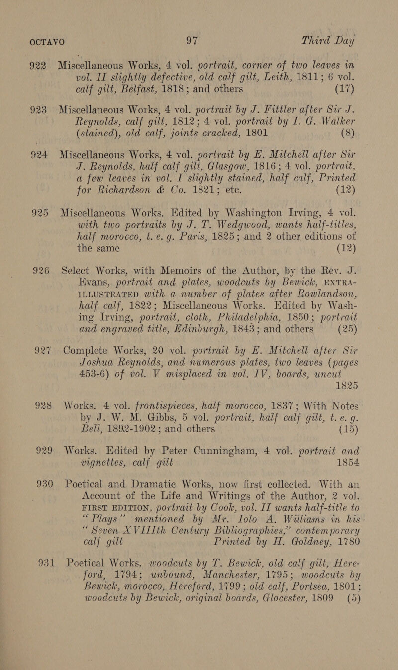 922 923 924. 925 926 9390 931 Miscellaneous Works, 4 vol. portrait, corner of two leaves in vol. II slightly defective, old calf gut, Leith, 1811; 6 vol. calf gilt, Belfast, 1818; and others (17) Miscellaneous Works, 4 vol. portrait by J. Fittler after Sir J. Reynolds, calf gilt, 1812; 4 vol. portrait by I. G. Walker (stained), old calf, joints cracked, 1801 | (8) Miscellaneous Works, 4 vol. portrait by EH. Mitchell after Sir J. Reynolds, half calf gilt, Glasgow, 1816 ; 4 vol. portrait, a few leaves in vol. I slightly stained, half calf, Printed for Richardson &amp; Co. 1821; ete. (12) Miscellaneous Works. Edited by Washington Irving, 4 vol. with two portraits by J. T. Wedgwood, wants half-titles, half morocco, t. e.g. Paris, 1825; and 2 other editions of the same (12) Select Works, with Memoirs of the Author, by the Rev. J. Evans, portrait and plates, woodcuts by Bewick, EXTRA- ILLUSTRATED with a number of plates after Rowlandson, half calf, 1822; Miscellaneous Works. Edited by Wash- ing Irving, portrait, cloth, Philadelphia, 1850; portrait and engraved title, Edinburgh, 1843; and others (25) Complete Works, 20 vol. portrait by E. Mitchell after Sir Joshua Reynolds, and numerous plates, two leaves (pages 453-6) of vol. V misplaced in vol. IV, boards, uncut 1825 Works. 4 vol. frontispieces, half morocco, 1837; With Notes by J. W. M. Gibbs, 5 vol. portrait, half calf gilt, t. e. g. Bell, 1892-1902; and others (15) Works. Edited by Peter Cunningham, 4 vol. portrait and vignettes, calf gilt 1854 Poetical and Dramatic Works, now first collected. With an Account of the Life and Writings of the Author, 2 vol. FIRST EDITION, portrait by Cook, vol. II wants half-title to “Plays” mentioned by Mr. Iolo A. Walliams in his “ Seven XVILIth Century Bibliographies,” contemporary calf gilt Printed by H. Goldney, 1780 Poetical Werks. woodcuts by T. Bewick, old calf gut, Here- ford, 1794; unbound, Manchester, 1795; woodcuts by Bewick, morocco, Hereford, 1799 ; old calf, Portsea, 1801; woodcuts by Bewick, original boards, Glocester, 1809 (5)