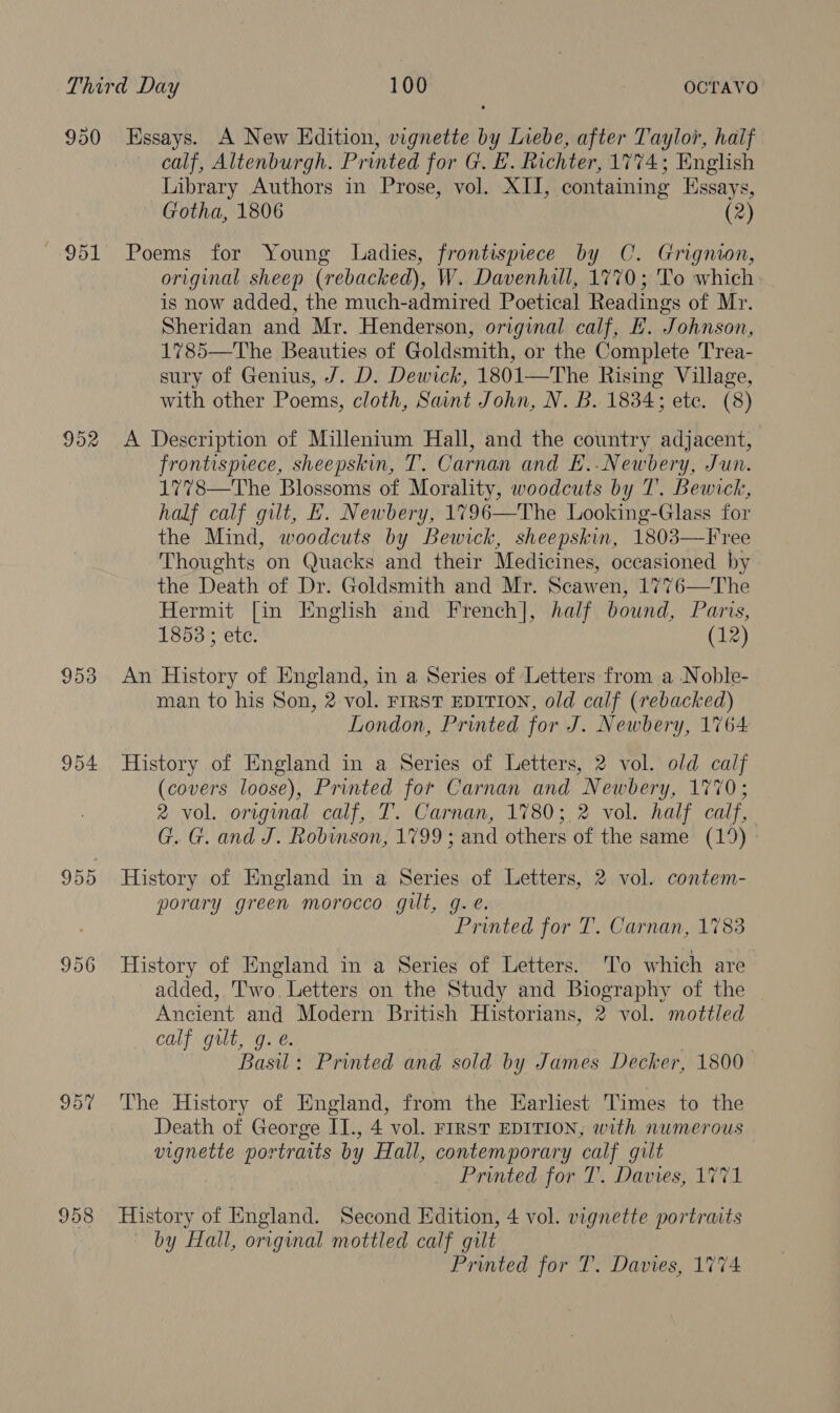 953 955 956 957 958 calf, Altenburgh. Printed for G. E. Richter, 1774; English Library Authors in Prose, vol. XII, containing Essays, Gotha, 1806 (2) Poems for Young Ladies, frontispiece by C. Grignion, original sheep (rebacked), W. Davenhill, 1770; 'To which is now added, the much-admired Poetical Readings of Mr. Sheridan and Mr. Henderson, original calf, HE. Johnson, 1785—The Beauties of Goldsmith, or the Complete T'rea- sury of Genius, J. D. Dewick, 1801—The Rising Village, with other Poems, cloth, Saint John, N. B. 1834; ete. (8) A Description of Millenium Hall, and the country adjacent, frontispiece, sheepskin, T. Carnan and E..Newbery, Jun. 1778—The Blossoms of Morality, woodcuts by T’. Bewick, half calf gilt, E. Newbery, 1796—The Looking-Glass for the Mind, woodcuts by Bewick, sheepskin, 1803—Free Thoughts on Quacks and their Medicines, occasioned by the Death of Dr. Goldsmith and Mr. Scawen, 1776—The Hermit [in English and French], half bound, Paris, 1858 ; etc. (12) An History of England, in a Series of ‘Letters: from a Noble- man to his Son, 2 vol. FIRST EDITION, old calf (rebacked) London, Printed for J. Newbery, 1764 History of England in a Series of Letters, 2 vol. old calf (covers loose), Printed for Carnan and Newbery, 1770; 2 vol. original calf, T. Carnan, 1780; 2 vol. half calf, G. G. and J. Robinson, 1799; and others of the same (19) History of England in a Series of Letters, 2 vol. contem- porary green morocco gilt, g.e. Printed for T. Carnan, 1783 History of England in a Series of Letters. ‘To which are added, Two. Letters on the Study and Biography of the Ancient and Modern British Historians, 2 vol. mottled calf gilt, g. é. . Basil: Printed and sold by James Decker, 1800 The History of England, from the Earliest Times to the Death of George II., 4 vol. FIRST EDITION, with numerous vignette portraits by Hall, contemporary calf gilt Printed for T. Davies, 1771 History of England. Second Edition, 4 vol. vignette portraits by Hall, original mottled calf gilt Printed for T. Davies, 1774