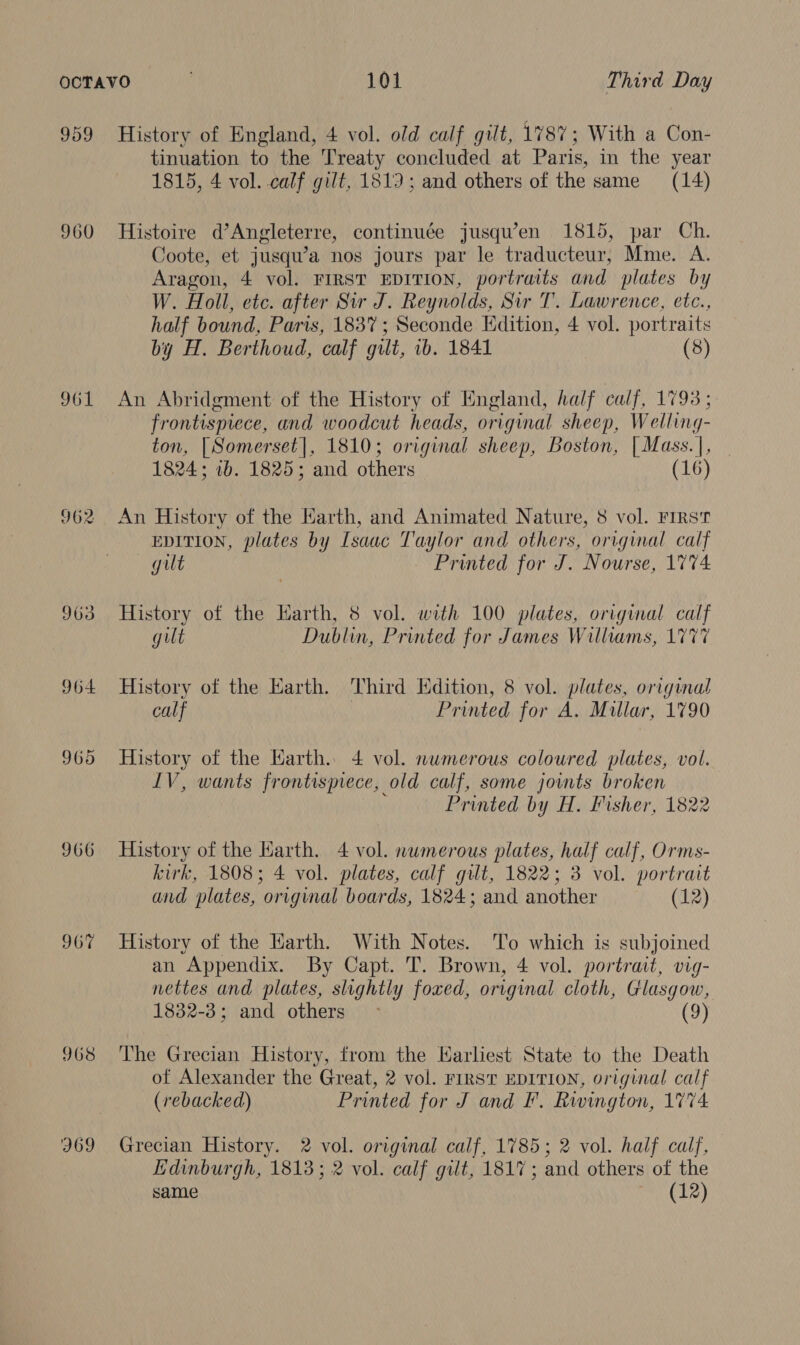 960 961 962 903 966 967 968 J69 tinuation to the Treaty concluded at Paris, in the year 1815, 4 vol. calf gilt, 1819; and others of the same (14) Histoire d’Angleterre, continuée jusqwen 1815, par Ch. Coote, et jusqu’a nos jours par le traducteur, Mme. A. Aragon, 4 vol. FIRST EDITION, portraits and plates by W. Holl, etc. after Sir J. Reynolds, Sir T. Lawrence, etc., half bound, Paris, 1837; Seconde Edition, 4 vol. portraits by H. Berthoud, calf gilt, ib. 1841 (8) An Abridgment of the History of England, half calf, 1793; frontispiece, and woodcut heads, original sheep, Welling- ton, [Somerset], 1810; original sheep, Boston, [Mass.|, 1824; 1b. 1825; and others (16) An History of the Earth, and Animated Nature, 8 vol. First EDITION, plates by Isaac Taylor and others, original calf gut Printed for J. Nourse, 1774 History of the Harth, 8 vol. with 100 plates, original calf gilt Dublin, Printed for James Williams, 1777 History of the Earth. Third Edition, 8 vol. plates, original calf Printed for A. Millar, 1790 History of the Earth. 4 vol. numerous coloured plates, vol. LV, wants frontispiece, old calf, some joints broken Printed by H. Fisher, 1822 History of the Harth. 4 vol. numerous plates, half calf, Orms- kirk, 1808; 4 vol. plates, calf gilt, 1822; 3 vol. portrait and plates, original boards, 1824; and another (12) History of the Harth. With Notes. T'o which is subjoined an Appendix. By Capt. T. Brown, 4 vol. portrait, vig- nettes and plates, slightly foxed, original cloth, Glasgow, 1832-3; and others &gt; (9) The Grecian History, from the Harliest State to the Death of Alexander the Great, 2 vol. FIRST EDITION, original calf (rebacked) Printed for J and F. Rwington, 1774 Grecian History. 2 vol. original calf, 1785; 2 vol. half calf, Edinburgh, 1813; 2 vol. calf gilt, 1817; and others of the same ey MEE),