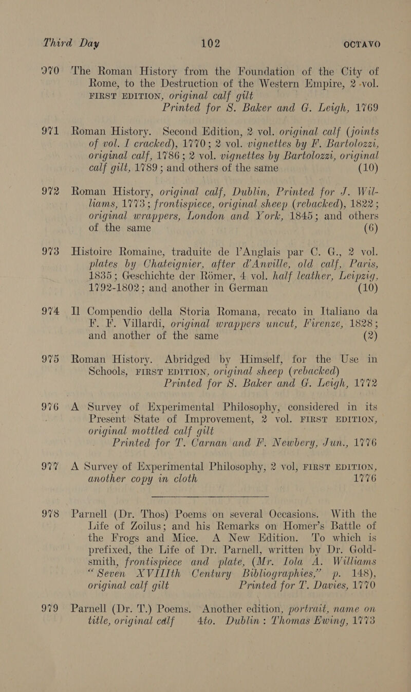 970 971 972 973 974 975 o79 The Roman History from the Foundation of the City of Rome, to the Destruction of the Western Empire, 2 -vol. FIRST EDITION, original calf gilt 3 Printed for 8S. Baker and G. Leigh, 1769 Roman History. Second Edition, 2 vol. original calf (joints of vol. I cracked), 1770; 2 vol. vignettes by F. Bartolozz, original calf, 17863; 2 vol. vignettes by Bartolozai, original calf gilt, 1789 ; and others of the same (10) Roman History, original calf, Dublin, Printed for J. Wil- hams, 1773; frontismece, original sheep (rebacked), 1822 ; original wrappers, London and York, 1845; and others of the same (6) Histoire Romaine, traduite de V’Anglais par C. G., 2 vol. plates by Chateigmer, after @Anville, old calf, Paris, 1835; Geschichte der Romer, 4 vol. half leather, Levpzig, 1792-1802; and another in German (10) I] Compendio della Storia Romana, recato in Italiano da F. F. Villardi, original wrappers uncut, Purenze, 1828; and another of the same (2) Roman History. Abridged by Himself, for the Use in Schools, FIRST EDITION, original sheep (rebacked) Printed for 8. Baker and G. Leigh, 1772 Present State of Improvement, 2 vol. FIRST EDITION, original mottled calf gilt 7 Printed for T. Carnan and F. Newbery, Jun., 1776 A Survey of Experimental Philosophy, 2 vol, FIRST EDITION, another copy wm cloth 1776 Parnell (Dr. Thos) Poems on several Occasions. With the Life of Zoilus; and his Remarks on Homer’s Battle of the Frogs and Mice. A New Hdition. To which is prefixed, the Life of Dr. Parnell, written by Dr. Gold- smith, frontispiece and plate, (Mr. Iola A. Williams “Seven XVIIIth Century Bibliographies,’ p. 148), original calf gilt Printed for T. Davies, 1770 Parnell (Dr. T.) Poems. Another edition, portrait, name on title, original calf 4to. Dublin: Thomas Ewing, 1773