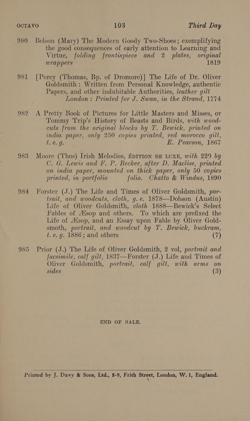 OCTAVO 103 Third Day 980 Belson (Mary) The Modern Goody 'Two-Shoes; exemplifying the good consequences of early attention to Learning and Virtue, folding frontismece and 2 plates, original wrap pers 1819 981 [Perey (Thomas, Bp. of Dromore)] The Life of Dr. Oliver Goldsmith : Written from Personal Knowledge, authentic Papers, and other indubitable Authorities, leather gilt London : Printed for J. Swan, wn the Strand, 1774 982 A Pretty Book of Pictures for Little Masters and Misses, or Tommy 'Trip’s History of Beasts and Birds, with wood- cuts from the original blocks by T. Bewick, printed on india paper, only 250 copies printed, red morocco gilt, te €..9. EH. Pearson, 1867 983 Moore (Thos) Irish Melodies, fDITION DE LUXE, with 229 by C. G. Lewis and I. P. Becker, after D. Maclise, printed on india paper, mounted on thick paper, only 50 copies printed, mn portfolio folio. Chatto &amp; Windus, 1890 984 Forster (J.) The Life and Times of Oliver Goldsmith, por- trait, and woodcuts, cloth, g.e. 1878—Dobson (Austin) Life of Oliver Goldsmith, cloth 1888—Bewick’s Select Fables of Ausop and others. ‘T'o which are prefixed the Life of A”sop, and an Hssay upon Fable by Oliver Gold- smoth, portrait, and woodcut by T. Bewrck, buckram, t. e.g. 1886; and others (7) 985 Prior (J.) The Life of Oliver Goldsmith, 2 vol, portrait and facsimile, calf gilt, 1837—Forster (J.) Life and Times of Oliver Goldsmith, portrat, calf gilt, with arms on sides (3) END OF SALE.  Printed by J. Davy &amp; Sons, Ltd., 8-9, Frith Street, London, W. 1, England.