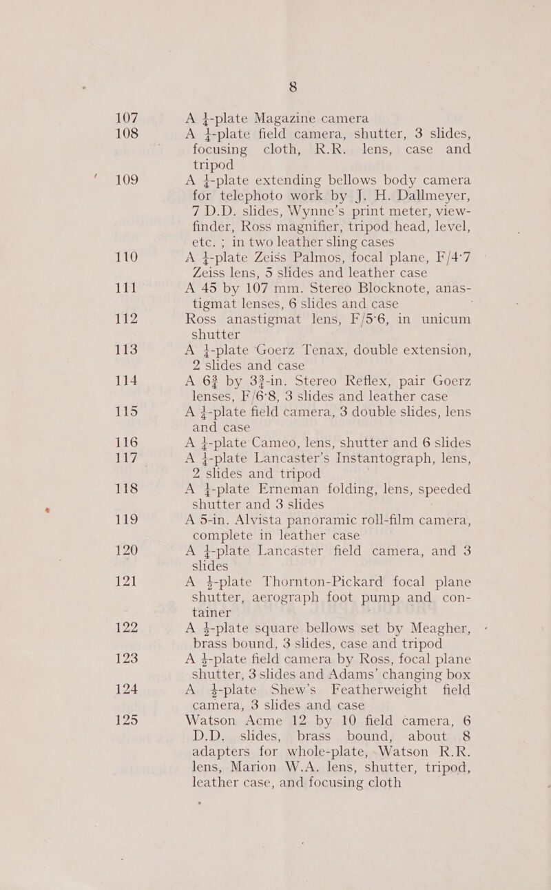 107 108 109 110 JT 112 113 114 115 116 122 123 124 125 8 A 4 plate Magazine camera A }-plate field camera, shutter, 3 slides, focusing ClothatikwRereletis,) case and Pope A }-plate extending bellows body camera for telephoto work by J. H. Dallmeyer, 7 D.D. slides, Wynne’s print meter, view- finder, Ross magnifier, tripod head, level, etc. ; in two leather sling cases A 4-plate Zeiss Palmos, focal plane, F/4°7 Zeiss lens, 5 slides and leather case A 45 by 107 mm. Stereo Blocknote, anas- tigmat lenses, 6 slides and case Ross anastigmat lens, F/5°6, in unicum Ss A 4-plate Goerz Tenax, double extension, Z slides and case A 6? by 33-in. Stereo Reflex, pair Goerz lenses, F/6°8, 3 slides and leather case A ;-plate field camera, 3 double slides, lens and case $-plate Cameo, lens, shutter and 6 slides Dae i-plate Lancaster’s Instantograph, lens, 2 shides and tripod A 4-plate Erneman folding, lens, speeded ahhios and 3 slides A 5-in. Alvista panoramic roll-film camera, complete in leather case A }-plate Lancaster field camera, and 3 slides A 4-plate Thornton-Pickard focal plane shutter, aerograph foot pump and con- taimere A 4-plate square bellows set by Meagher, brass bound, 3 slides, case and tripod A 4-plate field camera by Ross, focal plane stutter, 3shdes and Adams’ changing box A 1-plate Shew’s Featherweight field camera, 3 slides and case Watson Acme 12 by 10 field camera, 6 D. Deaaslides, 4 brass . bounds -aboute48 adapters for whole-plate,. Watson R.R. lens, Marion W.A. lens, shutter, tripod, leather case, and focusing cloth