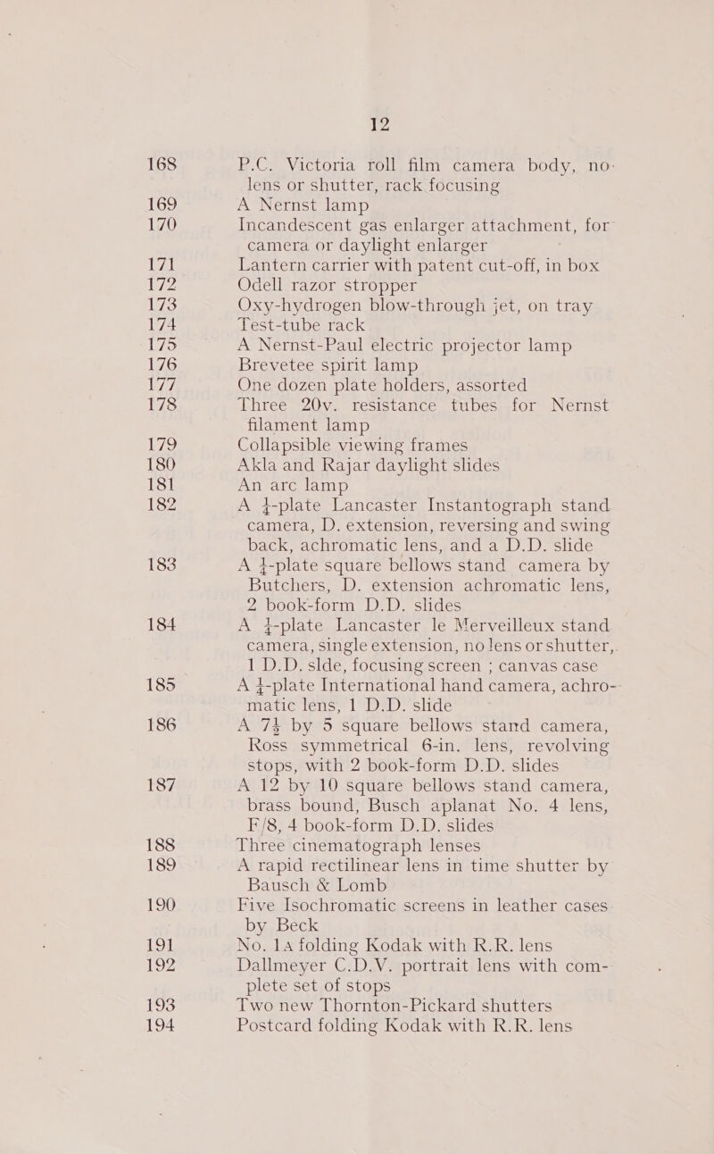 176 177 178 ie) 180 181 182 183 184 185 186 188 189 190 19] 192 193 194 12 E.Ce Victoria toll hin camer. body, no- lens or shutter, rack focusing A Nernst lamp Incandescent gas enlarger attachment, for camera or daylight enlarger Lantern carrier with patent cut-off, in box Odell razor stropper Oxy-hydrogen blow-through jet, on tray Test-tube rack A Nernst-Paul electric projector lamp Brevetee spirit lamp One dozen plate holders, assorted Three 20v. resistance tubes for Nernst filament lamp Collapsible viewing frames Akla and Rajar daylight slides An arc lamp A 4-plate Lancaster Instantograph stand camera, D. extension, reversing and swing back, achromatic lens, and a D.D. slide A }-plate square bellows stand camera by Butchers, D. extension achromatic lens, 2 book-form D.D. slides A #+-plate Lancaster le Merveilleux stand camera, single extension, no lens orshutter,. 1 D.D. slde, focusing screen ; canvas case A 4-plate International hand camera, achro-- matic lens, 1 D.D. slide A 7% by 5 square bellows stand camera, Ross symmetrical 6-in. lens, revolving stops, with 2 book-form D.D. slides A 12 by 10 square bellows stand camera, brass bound, Busch aplanat No. 4 lens, F/8, 4 book-form D.D. slides Three cinematograph lenses A rapid rectilinear lens in time shutter by Bausch &amp; Lomb Five Isochromatic screens in leather cases by Beck No. 14 folding Kodak with R.R. lens Dallmeyer C.D.V. portrait lens with com- plete set of stops Two new Thornton-Pickard shutters Postcard folding Kodak with R.R. lens