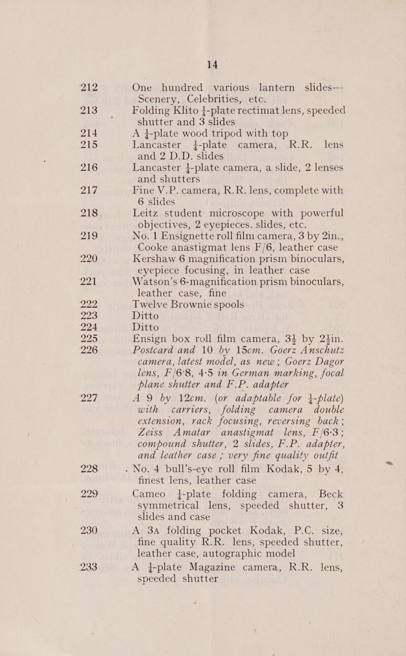 222 223 224 225 226 227 228 229 230 233 14 One hundred various lantern slides—- scenery, ,Celebrities,-etc. Folding Klito 4-plate rectimat lens, speeded shutter and 3 slides A 4-plate wood tripod with top Lancaster 4-platet) camera), AR.R. lens and 2 D.D. slides Lancaster }-plate camera, a slide, 2 lenses and shutters Fine V.P. camera, R.R. lens, complete with 6 slides Leitz student microscope with powerful objectives, 2 eyepieces. slides, etc. No. 1 Ensignette roll film camera, 3 by 2in., Cooke anastigmat lens F/6, leather case Kershaw 6 magnification prism binoculars, eyepiece focusing, 1n leather case | Watson’s 6-magnification prism binoculars, leather case, fine Twelve Brownie spools Ditto Ditto Fnsign box roll film camera, 34 by 24in. Postcard and 10 by 15cm. Goerz Anschutz camera, latest model, as new ; Goerz Dagor lens, F'/6°8, 4:5 in German marking, focal plane shutter and F.P. adapter AQ by 12cm. (or adaptable for 4-plate) with carriers, folding camera double extension, rack focusing, reversing back; Zeiss Amatar anastigmat lens, F/6-3; compound shutter, 2 slides, F.P. adapter, and leather case ; very fine quality outfit finest lens, leather case Cameo +-plate folding camera, Beck symmetrical lens, speeded shutter, 3 slides and case A 3A folding pocket Kodak, P.C. size, fine quality R.R. lens, speeded shutter, leather case, autographic model A iplate Magazine camera, R.R. lens, speeded shutter
