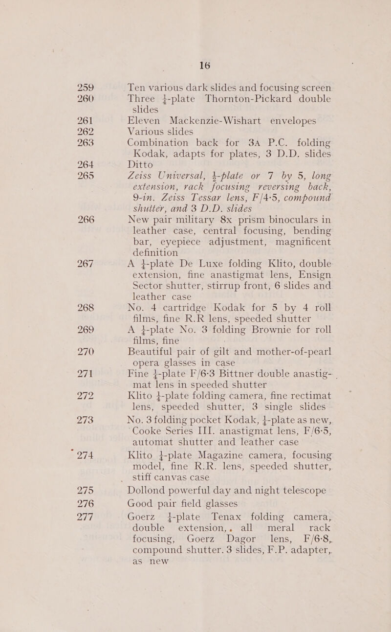 209 260 261 262 263 264 265 267 274 275 276 277 16 Three 4-plate Thornton-Pickard double slides Eleven Mackenzie-Wishart envelopes Various slides Combination back for 3a P.C. folding Kodak, adapts for plates, 3 D.D. slides Ditto Zeiss Universal, 4-plate or 7 by 5, long extension, rack focusing reversing back, 9-in. Zeiss Tessar lens, F/4:5, compound shutter, and 3 D.D. slides New pair military 8x prism binoculars in leather case, central focusing, bending bar, eyepiece adjustment, magnificent Stoned A q-plate De Luxe folding Klito, double Saisie: fine anastigmat lens, Ensign Sector shutter, stirrup front, 6 slides and leather case No. 4 cartridge Kodak for 5 by 4 roll Paes fine R.R lens, speeded shutter At L-plate No. 3 folding Brownie for roll fils! fine Beautiful pair of gilt and mother-of-pearl opera glasses in case Fine {-plate F/6-3 Bittner double anastig- | mat lens in speeded shutter Klito 4-plate folding camera, fine rectimat lens, speeded shutter, 3 single slides No. 3 folding pocket Kodak, 4+-plate as new, Cooke Series III. anastigmat lens, F/6°5, automat shutter and leather case Klito 4+-plate Magazine camera, focusing model, fine R.R. lens, speeded shutter, stiff canvas case Good pair field glasses Goerz +-plate Tenax folding camera; double extension,. all meral rack focusing Goerz™ *Wagor™ Hens, F/6-8,. compound shutter. 3 slides, F.P. adapter,. as new