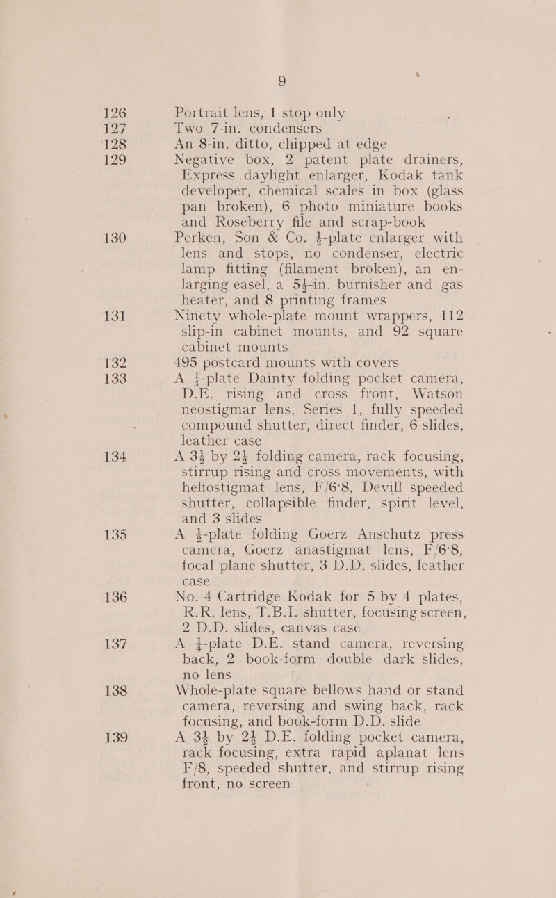 126 127 128 129 130 13] 132 133 134 135 136 137 138 g Portrait lens, 1 stop only Two 7-in. condensers An 8-in. ditto, chipped at edge Negative box, 2 patent plate drainers, Express daylight enlarger, Kodak tank developer, chemical scales in box (glass pan broken), 6 photo miniature books and Roseberry file and scrap-book Perken, Son &amp; Co. 4-plate enlarger with lens and /stops, no condenser, electric lamp fitting (filament broken), an en- larging easel, a 54-in. burnisher and gas heater, and 8 printing frames Ninety whole-plate mount wrappers, 112 slip-in cabinet mounts, and 92 square cabinet mounts 495 postcard mounts with covers A 4-plate Dainty folding pocket camera, D.E. rising and cross front, Watson neostigmar lens, Series I, fully speeded compound shutter, direct finder, 6 slides, leather case A 34 by 24 folding camera, rack focusing, stirrup rising and cross movements, with heliostigmat lens, F/6°8, Devill speeded shutter, collapsible finder, spirit level, and 3 slides A 4-plate folding Goerz Anschutz press camera, Goerz anastigmat lens, F/6°8, focal plane shutter, 3 D.D. slides, leather case No. 4 Cartridge Kodak for 5 by 4 plates, k.. Ry lens, I. Bl shutter,. focusing screen, 2 D.D. slides, canvas case A, i-plate D.E. stand camera, reversing back, 2 book-form double dark slides, no lens Whole-plate square bellows hand or stand camera, reversing and swing back, rack focusing, and book-form D.D. slide A 34 by 24 D.E. folding pocket camera, rack focusing, extra rapid aplanat lens F/8, speeded shutter, and stirrup rising front, no screen