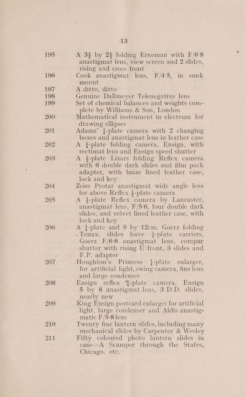 195 196 197 198 £99 200 201 202 203 204 205 210 211 13 A 34 by 24 folding Erneman with F/6°8 anastigmat lens, view screen and 2 slides, rising and cross front. Cook anastigmat lens, F/4°5, in sunk mount A ditto, ditto Genuine Dallmeyer Telenegative lens Set of chemical balances and weights com- plete by Wiliams &amp; Son, London Mathematical instrument in electrum for drawing ellipses Adams’ 4-plate camera with 2 changing boxes and anastigmat lens in leather case A t-plate folding camera, Ensign, with rectimat lens and Ensign speed shutter A 4-plate Lizars folding Reflex camera with 6 double dark slides and film pack adapter, with baize lined leather case, lock and key Zeiss Protar anastigmat wide angle lens. for above Reflex 4-plate camera A $-platé Keflex camera, ‘by Lancaster, anastigmat lens, F/5°6, four double dark slides, and velvet lined leather case, with WOES and key A qplate and 9 by 12cm. Goerz folding Sertasé slides have 4-plate carriers, Goerz F/6-8 anastigmat lens, compur shutter with rising U front, 3 slides and F.P. adapter Houghton’s Princess +4-plate enlarger, for artificial light, swing camera, fine lens and large condenser Ensign reflex *-plate camera, Ensign 5 by 8 anastigmat lens, 3 D.D. slides, nearly new King Ensign postcard enlarger for artificial light, large condenser and Aldis anastig- matic F/5-8 lens Twenty fine lantern slides, including many mechanical slides by Carpenter &amp; ‘Wesley Fifty coloured photo lantern slides in case—A Scamper through the States, Chicago, etc
