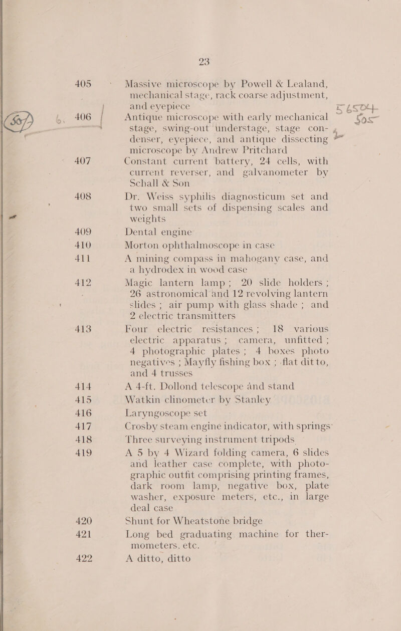 405 406 407 408 409 410 411 413 414 415 416 417 418 419 420 421 23 Massive microscope by Powell &amp; Lealand, mechanical stage, rack coarse adjustment, and eyepiece ? Antique microscope with early mechanical stage, swing-out understage, stage con- denser, eyepiece, and antique dissecting microscope by Andrew Pritchard Constant current battery, 24 cells, with current reverser, and galvanometer by Schall &amp; Son Dr. Weiss syphilis diagnosticum set and two small sets of dispensing scales and weights Dental engine Morton ophthalmoscope in case A mining compass in mahogany case, and a hydrodex in wood case Magic lantern lamp; 20 slide holders ; 26 astronomical and 12 revolving lantern slides ; air pump with glass shade ; and 2 electric transmitters Four electric resistances; 18 various electric. apparatus) camera, unitived:; 4 photographic plates; 4 boxes photo negatives ; Mayfly fishing box ; -flat dit to, and 4 trusses A 4-ft. Dollond telescope and stand Watkin clinometer by Stanley Laryngoscope set Three surveying instrument tripods. A 5 by 4 Wizard folding camera, 6 slides and leather case complete, with photo- graphic outfit comprising printing frames, dark room lamp, negative box, plate washer, exposure meters, etc., in large deal case Shunt for Wheatstone bridge Long bed graduating machine for ther- MVOMCLErS, CLE. A ditto, ditto my