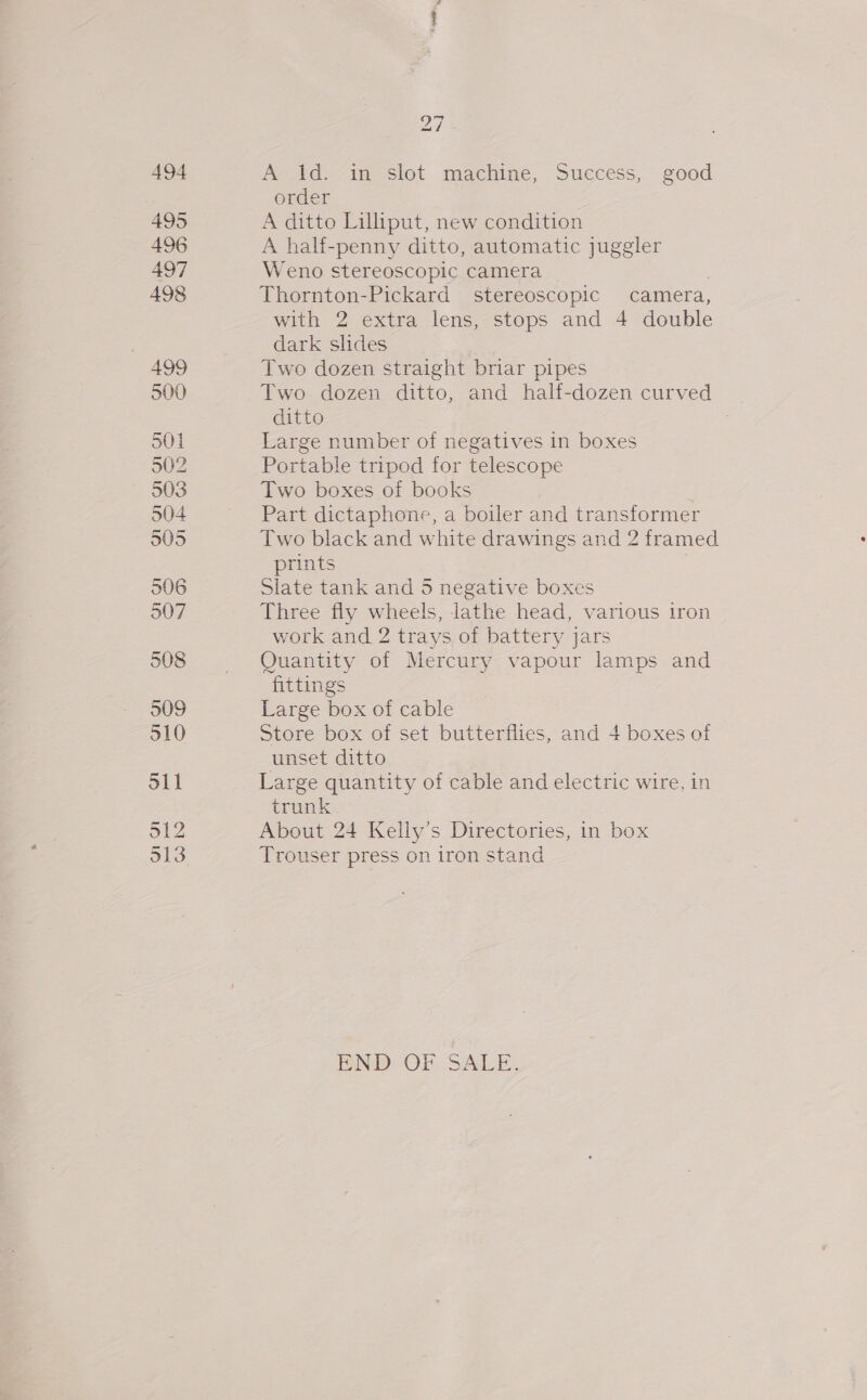 494 495 496 497 498 499 500 501 502 903 504 905 506 507 508 509 510 S11 512 313 27 A ld. in slot machine, Success, good order A ditto Lilliput, new condition A hal-penny ditto, automatic juggler Weno stereoscopic camera Thornton-Pickard stereoscopic camera, with 2 extra lens, stops and 4 double dark slides Two dozen straight briar pipes Two dozen ditto, and half-dozen curved ditto Large number of negatives in boxes Portable tripod for telescope Two boxes of books Part dictaphone, a boiler and transformer Two black and white drawings and 2 framed prints } Slate tank and 5 negative boxes Three fly wheels, lathe head, various iron work and 2 trays of battery jars Quantity of Mercury vapour lamps and fittings Large box of cable Store box of set butterflies, and 4 boxes of unset ditto Large quantity of cable and electric wire, in trunk About 24 Kelly’s Directories, in box Trouser press on iron stand END. OF SALE,