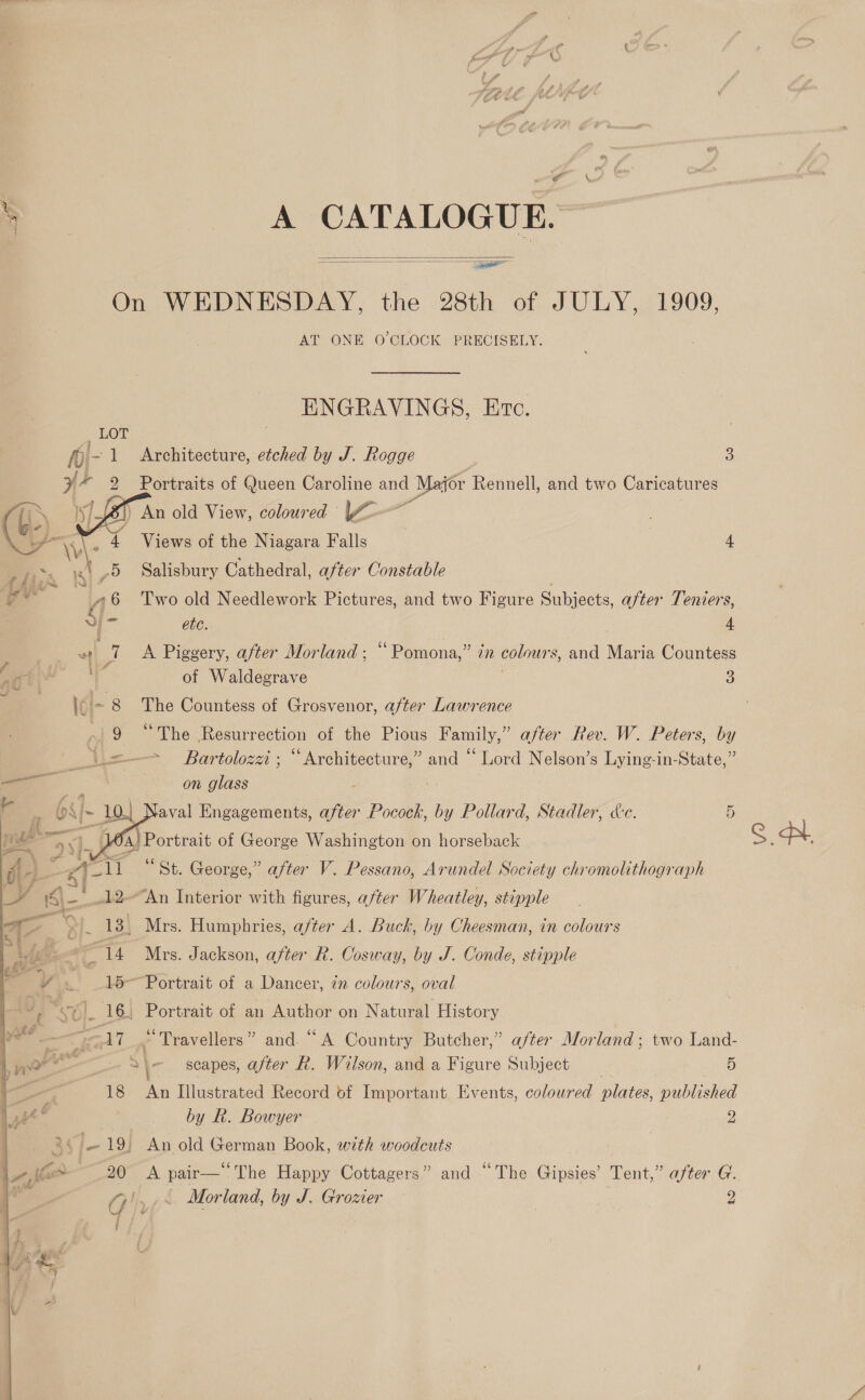 &gt; A CATALOGUE. On WEDNESDAY, the 28th of JULY, 1909, AT ONE O'CLOCK PRECISELY.   ENGRAVINGS, Ere. Architecture, etched by J. Rogge 3 Portraits of Queen Caroline a Major Rennell, and two Caricatures ) An old View, coloured |~o-— Views of the Niagara Falls | 4 Salisbury Cathedral, after Constable Two old Needlework Pictures, and two Figure Subjects, after Teniers,  ete. 4 . wo 7 &lt;A Piggery, after Morland; “Pomona,” in colours, and Maria Countess é 7A é , tat 4 of Waldegrave 3 ji = 8 The Countess of Grosvenor, after Lawrence ni 9 “The Resurrection of the Pious Family,” after Rev. W. Peters, by = Bartolozzi ; ee aes and “ Lord Nelson’s Lying-in-State,” on glass eee   Vaval Engagements, ee Pocock, by Pollard, Stadler, &amp;e. 5 . fa) Portrait of George Washington on horseback AL 1 “St. George,” after V. Pessano, Arundel Society chromolithograph | lo “An Interior with figures, after Wheatley, stipple i a 13} Mrs. Humphries, a/ter A. Buck, by Cheesman, in colours ogi Mrs. Jackson, after R. Cosway, by J. Conde, stipple 15~ Portrait of a Dancer, 7n colours, oval si). 16, Portrait of an Author on N atural History ae NT .* Travellers ” and. “A Country Butcher,” after Morland ; two Land- ‘ 2 \- scapes, after R. Wilson, and a Figure Subject 5 18 An Illustrated Record of Important Events, coloured Bick published by Rk. Bowyer 2 4 : 19) An old German Book, with woodcuts 20 A pair— The Happy Cottagers” and “The Gipsies’ Tent,” after G.  St.