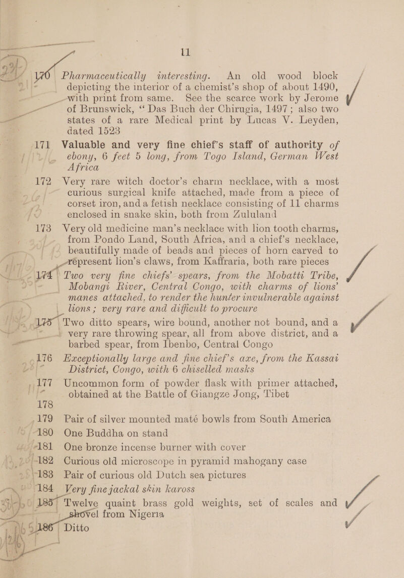 aes pssst — | W D6 | Sy _Pharmaceutically interesting. An old wood _ block depicting the interior of a chemist’s shop of about 1490, __-with print from same. See the scarce work by Jerome _—— of Brunswick, “ Das Buch der Chirugia, 1497; also two “4 states of a rare Medical print by Lucas V. Leyden, = dated 1523 JY Valuable and very fine chief’s staff of authority of ebony, 6 feet 5 long, from Togo Island, German West Africa 172 Very rare witch doctor’s charm necklace, with a most curious surgical knife attached, made from a piece of corset iron, anda fetish necklace consisting of 11 charms enclosed in snake skin, both from Zululand 173 Very old medicine man’s necklace with lion tooth charms, from Pondo Land, South Africa, and a chief’s necklace, beautifully made of beads and pieces of horn carved to y _-xepresent lion’s claws, from Kaffraria, both rare pieces VA) Two very fine chiefs’ spears, from the Mobattt Tribe, a: of Mobangi River, Central Congo, with charms of lons’ ~ -‘manes attached, to render the hunter invulnerable against _ lions; very rare and difficult to procure fo Two ditto spears, wire bound, another not bound, and a ee » very rare throwing spear, all from above district, and a barbed spear, from Ibenbo, Central Congo 16 Haceptionally large and fine chiefs axe, from the Kassav ee? | District, Congo, with 6 chiselled masks _ 177 Uncommon form of powder flask with primer attached, if obtained at the Battle of Giangze Jong, Tibet 179 Pair of silver mounted maté bowls from South America 180 One Buddha on stand Lg 181 One bronze incense burner with cover po} 182 Curious old microscope in pyramid mahogany case aa § 183 Pair of curious old Dutch sea pictures 5 184 Very fine jackal skin kaross vg set of scales and _ Twelve quaint brass gold weights,  o