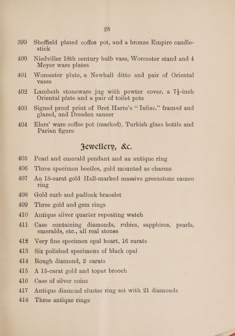 399 400 401 402 403 404 405 406 407 408 409 410 41] 412 413 414 415 416 417 418 23 Sheffield plated coffee pot, and a bronze Empire candle- stick Niedviller 18th century bulb vase, Worcester stand and 4 Meyer ware plates Worcester plate, a Newhall ditto and pair of Oriental vases Lambeth stoneware jug with pewter cover, a 74-inch Oriental plate and a pair of toilet pots Signed proof print of Bret Harte’s ‘ Inliss,”’ framed and glazed, and Dresden saucer Elers’ ware coffee pot (marked), Turkish glass bottle and Parian figure Sewellerp, &amp;c. Pearl and emerald pendant and an antique ring Three specimen beetles, gold mounted as charms An 18-carat gold Hall-marked massive greenstone cameo ring Gold curb and padlock bracelet Three gold and gem rings Antique silver quarter repeating watch Case containing diamonds, rubies, sapphires, pearls, emeralds, etc., all real stones Very fine specimen opal heart, i6 carats Six polished specimens of black opal Rough diamond, 2 carats A 15-carat gold and topaz brooch Case of silver coins Antique diamond cluster ring set with 21 diamonds Three antique rings