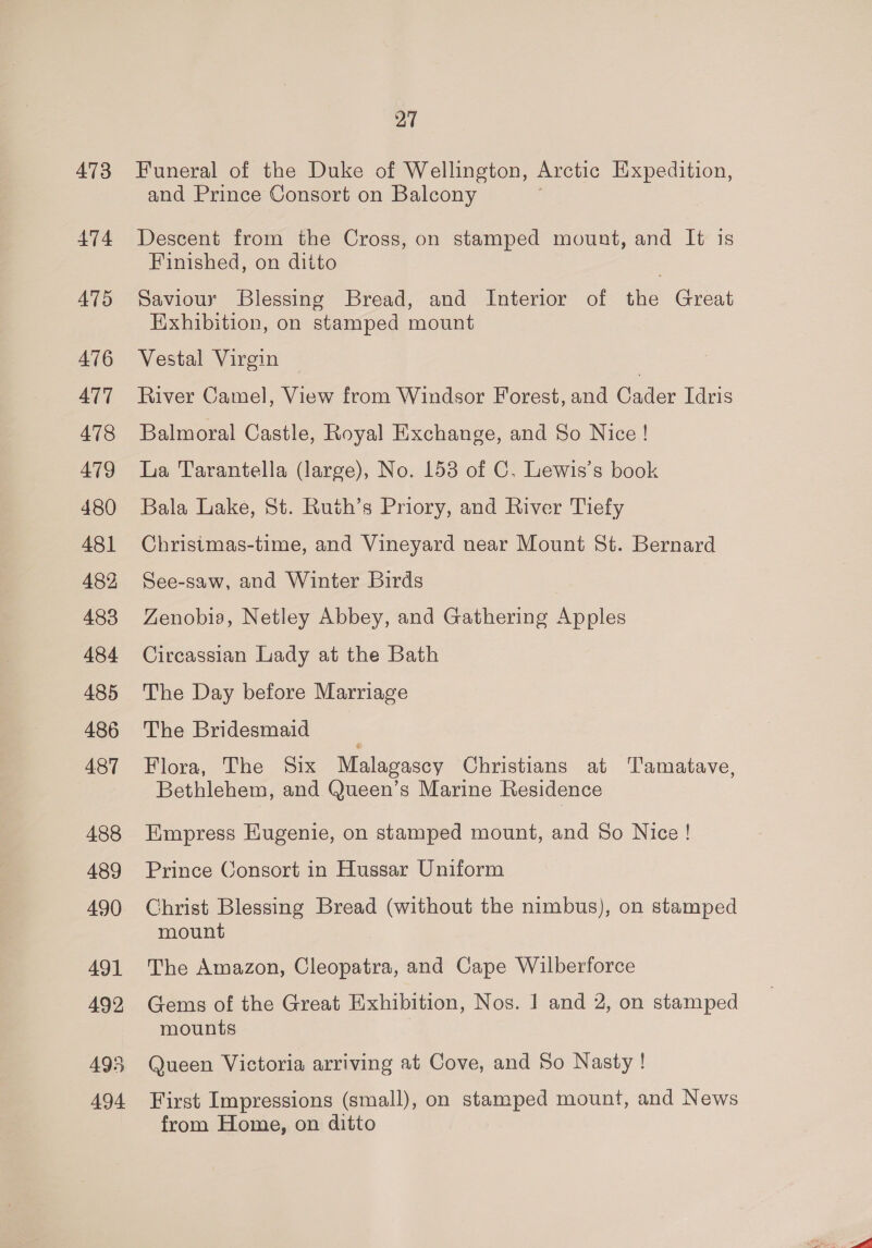 473 474 ATS 476 ATT 478 479 480 481 482, 483 484 485 486 487 488 489 490 491 492 495 494 27 Funeral of the Duke of Wellington, Arctic Expedition, and Prince Consort on Balcony Descent from the Cross, on stamped mount, and It is Finished, on ditto Saviour Blessing Bread, and Interior of the Great Exhibition, on stamped mount Vestal Virgin : River Camel, View from Windsor Forest, and Cader Idris Balmoral Castle, Royal Exchange, and So Nice ! La Tarantella (large), No. 153 of C. Lewis’s book Bala Lake, St. Ruth’s Priory, and River Tiefy Christmas-time, and Vineyard near Mount St. Bernard See-saw, and Winter Birds ZLenobis, Netley Abbey, and Gathering Apples Circassian Lady at the Bath The Day before Marriage The Bridesmaid Flora, The Six Malagascy Christians at Tamatave, Bethlehem, and Queen’s Marine Residence Empress Eugenie, on stamped mount, and So Nice ! Prince Consort in Hussar Uniform Christ Blessing Bread (without the nimbus), on stamped mount The Amazon, Cleopatra, and Cape Wilberforce Gems of the Great Exhibition, Nos. 1 and 2, on stamped mounts Queen Victoria arriving at Cove, and So Nasty! First Impressions (small), on stamped mount, and News from Home, on ditto