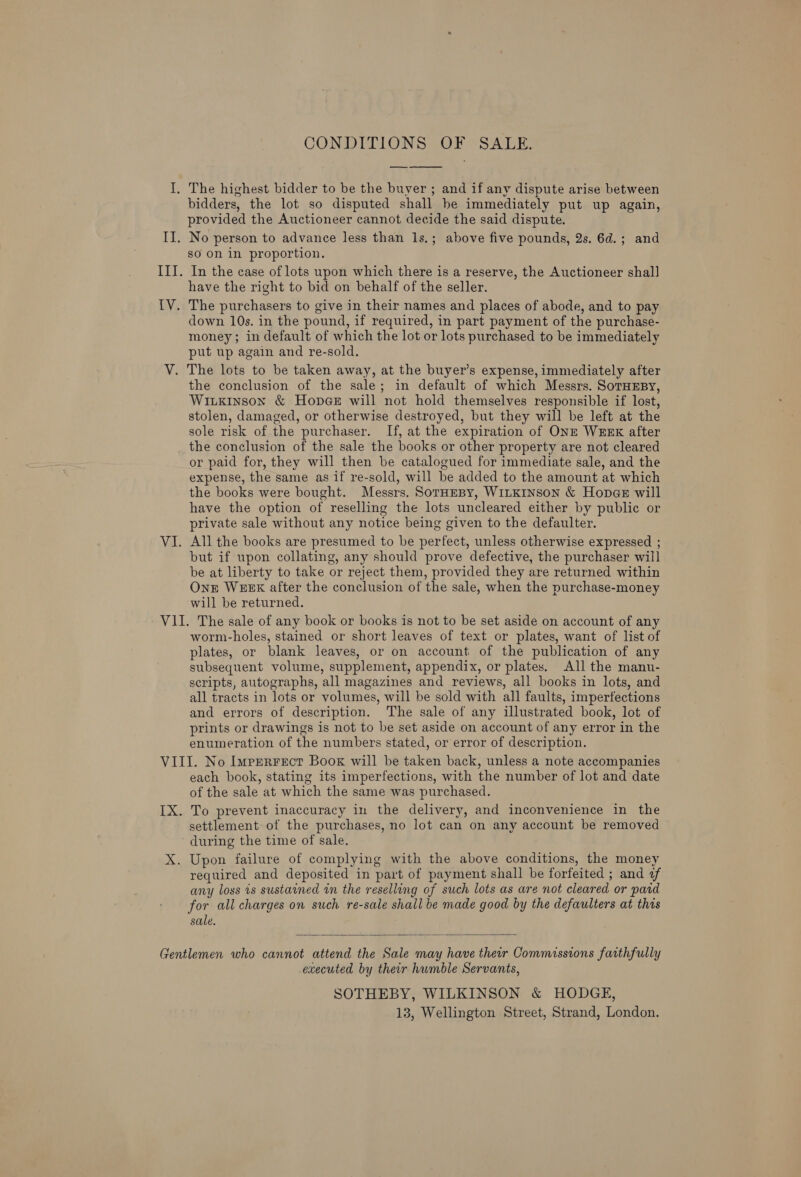 CONDITIONS: OF &gt;SALE.  bidders, the lot so disputed shall be immediately put up again, provided the Auctioneer cannot decide the said dispute. so on in proportion. have the right to bid on behalf of the seller. down 10s. in the pound, if required, in part payment of the purchase- money; in default of which the lot or lots purchased to be immediately put up again and re-sold. the conclusion of the sale; in default of which Messrs. SorHEBy, Wiuxinson &amp; HopGe will not hold themselves responsible if lost, stolen, damaged, or otherwise destroyed, but they will be left at the sole risk of the purchaser. If, at the expiration of ONE WEEK after the conclusion of the sale the books or other property are not cleared or paid for, they will then be catalogued for immediate sale, and the expense, the same as if re-sold, will be added to the amount at which the books were bought. Messrs. SorHEBY, WILKINSON &amp; Hopaz will have the option of reselling the lots uncleared either by public or private sale without any notice being given to the defaulter. All the books are presumed to be perfect, unless otherwise expressed ; but if upon collating, any should prove defective, the purchaser will be at liberty to take or reject them, provided they are returned within OnE WEEK after the conclusion of the sale, when the purchase-money will be returned. worm-holes, stained or short leaves of text or plates, want of list of plates, or blank leaves, or on account of the publication of any subsequent volume, supplement, appendix, or plates. All the manu- scripts, autographs, all magazines and reviews, all books in lots, and all tracts in lots or volumes, will be sold with all faults, imperfections and errors of description. The sale of any illustrated book, lot of prints or drawings is not to be set aside on account of any error in the enumeration of the numbers stated, or error of description. each book, stating its imperfections, with the number of lot and date of the sale at which the same was purchased. To prevent inaccuracy in the delivery, and inconvenience in the settlement of the purchases, no lot can on any account be removed during the time of sale. required and deposited in part of payment shall be forfeited ; and of any loss is sustained in the reselling of such lots as are not cleared or pard for all charges on such re-sale shall be made good by the defaulters at this sale.  executed by their humble Servants, SOTHEBY, WILKINSON &amp; HODGE,