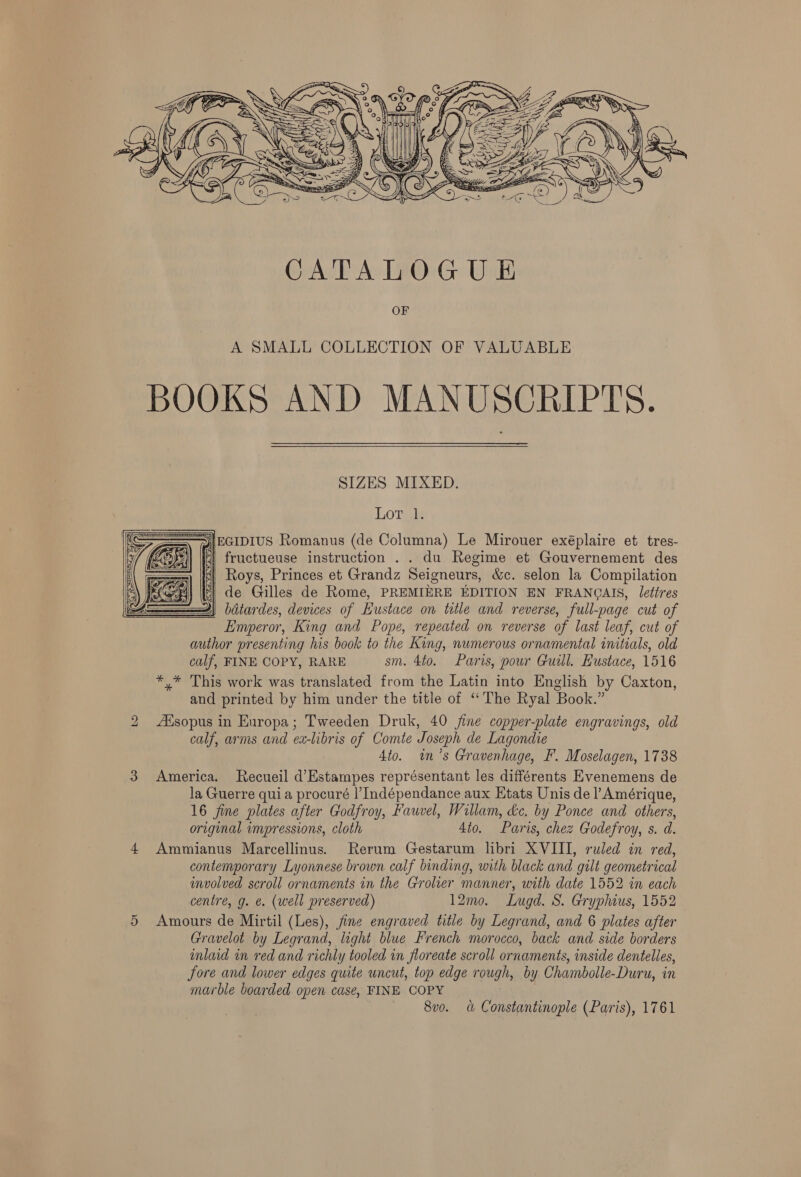  A SMALL COLLECTION OF VALUABLE BOOKS AND MANUSCRIPTS. SIZES MIXED. LOTR |EGIpIUS Romanus (de Columna) Le Mirouer exéplaire et tres- fructueuse instruction . . du Regime et Gouvernement des Roys, Princes et Grandz Seigneurs, &amp;c. selon la Compilation | de Gilles de Rome, PREMIERE EDITION EN FRANQAIS, lettres 4) batardes, devices of Hustace on title and reverse, full-page cut of Emperor, King and Pope, repeated on reverse of last leaf, cut of author presenting his book to the King, numerous ornamental initials, old calf, FINE COPY, RARE sm. 4to. Paris, pour Guill. Eustace, 1516 *.* This work was translated from the Latin into English by Caxton, and printed by him under the title of “The Ryal Book.” Agsopus in Europa; Tweeden Druk, 40 fine copper-plate engravings, old calf, arms and ex-libris of Comte Joseph de Lagondie 4to. imn’s Gravenhage, F. Moselagen, 1738 3 America. Recueil d’Estampes représentant les différents Evenemens de la Guerre quia procuré |’Indépendance aux Etats Unis de Amérique, 16 fine plates after Godfroy, Fauvel, Willam, &amp;c. by Ponce and others, original impressions, cloth 4to. Paris, chez Godefroy, s. d. 4 Ammianus Marcellinus. Rerum Gestarum libri XVIII, ruled in red, contemporary Lyonnese brown calf binding, with black and gilt geometrical involved scroll ornaments in the Grolier manner, with date 1552 in each centre, g. ¢. (well preserved) 12mo. Lugd. S. Gryphius, 1552 5 Amours de Mirtil (Les), jine engraved title by Legrand, and 6 plates after Gravelot by Legrand, light blue French morocco, back and side borders inlaid in red and richly tooled in floreate scroll ornaments, inside dentelles, fore and lower edges quite uncut, top edge rough, by Chambolle-Duru, in marble boarded open case, FINE COPY —— 8v0. = &amp; Constantinople (Paris), 1761  bo