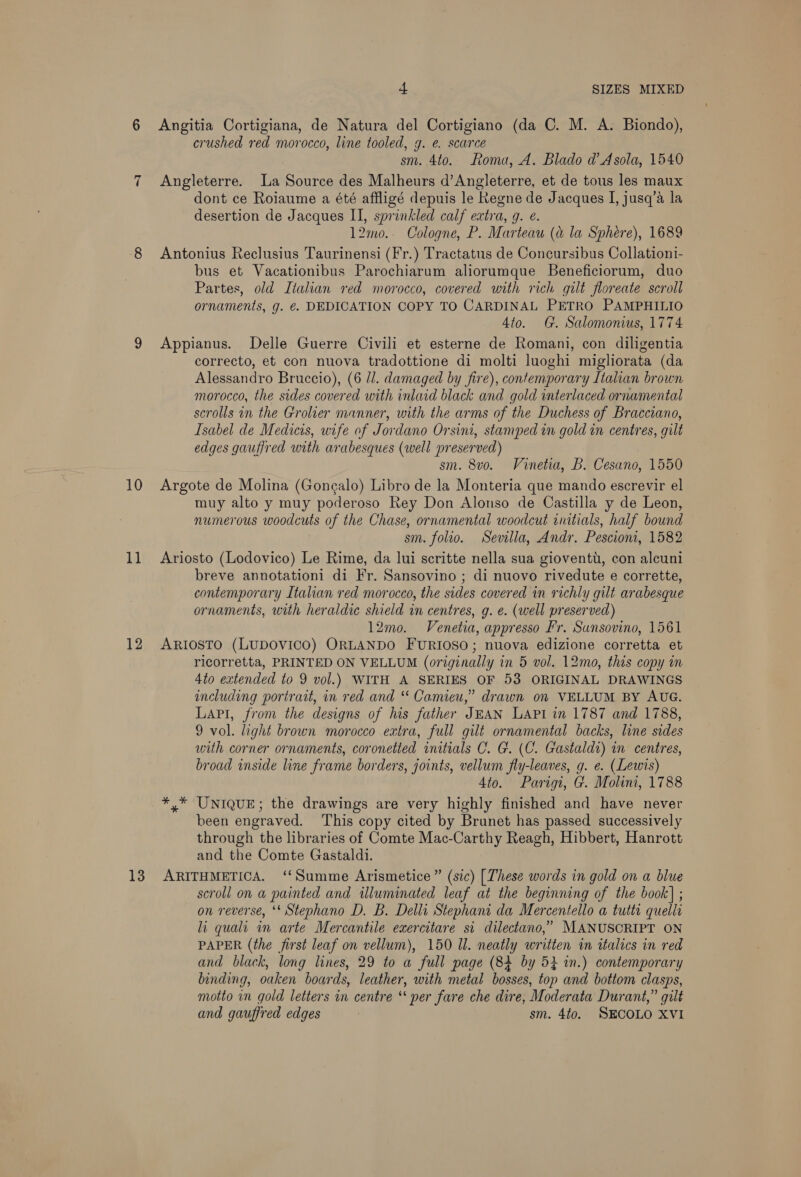 10 1] 12 13 4 SIZES MIXED Angitia Cortigiana, de Natura del Cortigiano (da C. M. A. Biondo), crushed red morocco, line tooled, g. e. scarce sm. 4to. Roma, A. Blado d’Asola, 1540 Angleterre. La Source des Malheurs d’Angleterre, et de tous les maux dont ce Roiaume a été affligé depuis le Regne de Jacques I, jusq’a la desertion de Jacques II, sprinkled calf extra, g. @. 12mo.. Cologne, P. Marteau (a la Sphére), 1689 Antonius Reclusius Taurinensi (Fr.) Tractatus de Concursibus Collationi- bus et Vacationibus Parochiarum aliorumque Beneficiorum, duo Partes, old Italian red morocco, covered with rich gilt floreate scroll ornaments, g. €. DEDICATION COPY TO CARDINAL PETRO PAMPHILIO 4to. G. Salomonius, 1774 Appianus. Delle Guerre Civili et esterne de Romani, con diligentia correcto, et con nuova tradottione di molti luoghi migliorata (da Alessandro Bruccio), (6 ll. damaged by fire), contemporary Italian brown morocco, the sides covered with inlaid black and gold interlaced ornamental scrolls in the Grolier manner, with the arms of the Duchess of Bracciano, Isabel de Medicis, wife of Jordano Orsini, stamped wn gold in centres, gilt edges gauffred with arabesques (well preserved) sm. 8vo. Vinetia, B. Cesano, 1550 Argote de Molina (Goncalo) Libro de la Monteria que mando escrevir el muy alto y muy poderoso Rey Don Alonso de Castilla y de Leon, numerous woodcuts of the Chase, ornamental woodcut initials, half bound sm. folio. Sevilla, Andr. Pescioni, 1582 Ariosto (Lodovico) Le Rime, da lui scritte nella sua gioventu, con alcuni breve annotationi di Fr. Sansovino ; di nuovo rivedute e corrette, contemporary Italian red morocco, the sides covered in richly gilt arabesque ornaments, with heraldic shield in centres, g. e. (well preserved) 12mo. Venetia, appresso Fr. Sunsovino, 1561 ARIOSTO (LUDOVICO) ORLANDO FURIOSO; nuova edizione corretta et ricorretta, PRINTED ON VELLUM (originally in 5 vol. 12mo, this copy in 4to extended to 9 vol.) WITH A SERIES OF 53 ORIGINAL DRAWINGS including portrait, in red and “ Camieu,” drawn on VELLUM BY AUG. LAPi, from the designs of his father JEAN LAPI in 1787 and 1788, 9 vol. light brown morocco extra, full gilt ornamental backs, line sides with corner ornaments, coronetted initials C. G. (C. Gastaldi) in centres, broad inside line frame borders, joints, vellum fly-leaves, g. e. (Lewis) 4to. Parigi, G. Molini, 1788 *,* UNIQUE; the drawings are very highly finished and have never been engraved. ‘This copy cited by Brunet has passed successively through the libraries of Comte Mac-Carthy Reagh, Hibbert, Hanrott and the Comte Gastaldi. ARITHMETICA. ‘‘Summe Arismetice ” (sic) [These words in gold on a blue scroll on a painted and illuminated leaf at the beginning of the book] ; on reverse, ‘* Stephano D. B. Delli Stephani da Mercentello a tutti quelli li quali in arte Mercantile exercitare si dilectano,” MANUSCRIPT ON PAPER (the first leaf on vellum), 150 Ul. neatly written in italics in red and black, long lines, 29 to a full page (84 by 52 in.) contemporary binding, oaken boards, leather, with metal bosses, top and bottom clasps, motto in gold letters in centre ‘‘ per fare che dire, Moderata Durant,” gilt and gauffred edges sm. 4to. SECOLO XVI
