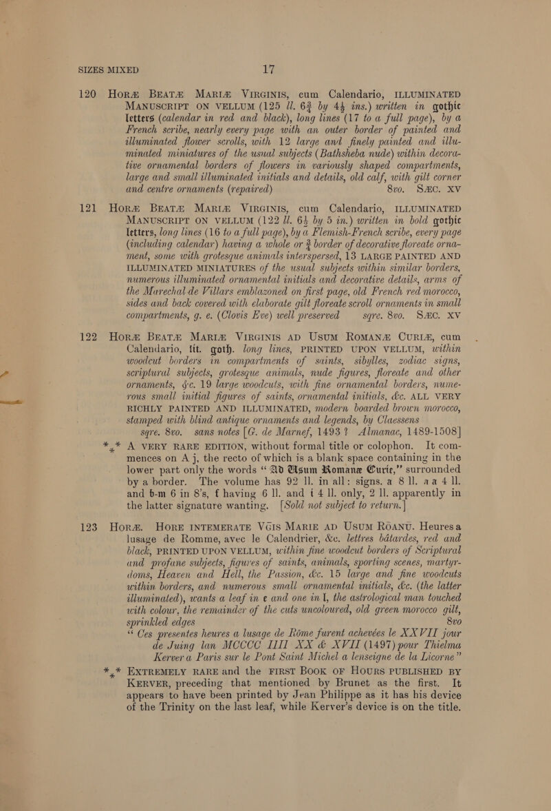 letters (calendar in red and black), long lines (17 to a full page), by a French scribe, nearly every page with an outer border of painted and illuminated flower scrolls, with 12 large and finely painted and illu- minaied mimatures of the usual subjects (Bathsheba nude) within decora- twve ornamental borders of flowers in variously shaped compartments, large and small tlluminated initials and details, old calf, with gut corner and centre ornaments (repaired) 8vo. SHC. XV MANUSCRIPT ON VELLUM (122 Il. 64 by 5 an.) wr itten in bold gothic letters, long lines (16 to a full page), bya Flemish-French scribe, every page (encluding Be having a whole or 2 border of decorative flor eate orna- ment, some with grotesque unimals interspersed, 13 LARGE PAINTED AND ILLUMINATED MINIATURES of the usual subjects within similar borders, numerous illuminated ornamental initials and decorative details, arms of the Murechal de Villars emblazoned on first page, old French red morocco, sides and back covered with elaborate gilt floreate scroll ornaments in small compartments, g. €. (Clovis Eve) well preserved sqre. 8v0. SHC. XV Calendario, itt. goth. Jong lines, PRINTED UPON VELLUM, within woodcut borders in compartments of saints, stbylles, zodiac signs, scriptural subjects, grotesque animals, nude figures, floreate and other ornaments, §¢. 19 large woodcuts, with fine ornamental borders, nume- rous small imtial figures of saints, ornamental initials, tc. ALL VERY RICHLY PAINTED AND ILLUMINATED, modern boarded brown morocco, stamped with blind antique ornaments and legends, by Claessens sqré. 8vo. sans notes [G. de Marnef, 1493 % Almanac, 1489-1508] A VERY RARE EDITION, without formal title or colophon. It com- mences on A j, the recto of which is a blank space containing in the lower part only the words “ Ad Msum Romane Curie,” surrounded by a border. The volume has 92 ll. in all: signs. a 8 ll. aa 4 Il. and b-m 6 in 8’s, f having 6 ll. and t 4 ll. only, 2 ll. apparently in the latter signature wanting. [Sold not subject to return. | lusage de Romme, avec le Calendrier, &amp;c. lettres bdtardes, red and black, PRINTED UPON VELLUM, within fine woodcut borders of Scriptural und profane subjects, figures of saints, animals, sporting scenes, martyr- doms, Heaven and Hell, the Passion, dc. 15 large and fine woodcuts within borders, and numerous small ornamental initials, dc. (the latter illuminated), wants a leaf in e and one wl, the astrological man touched with colour, the remuinder of the cuts uncoloured, old green morocco gilt, sprinkled edges 8vo “ Ces presentes heures a lusage de Rome furent achevées le XXVII jour de Juing lan MCCCC II] XX &amp; XVII (1497) pour Thelma Kerver a Paris sur le Pont Saint Michel a lenseigne de la Licorne’ EXTREMELY RARE and the FIRST BoOK OF HOURS PUBLISHED BY KERVER, preceding that mentioned by Brunet as the first. It appears to have been printed by Jean Philippe as it has his device of the Trinity on the last leaf, while Kerver’s device is on the title.