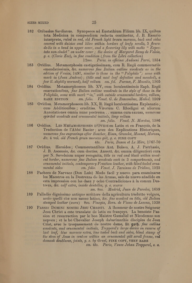 183 184 185 186 187 188 189 190 tota Medicina in compendium redacta continetur, J. B. Rasario interprete, ruled in red, old French light brown morocco, back and sides covered with daisies and lilies within borders of leafy scrolls, 3 fleurs- de-lis in a bend in upper cover, and a flowering lily with motto ‘* Eapec- tata non eludet” on under cover ; the device of Margaret Remy de Valois, g. é. (Clovis Eve), in fine condition ( from the Libri collection) 12mo. Paris. in officina Audoeni Parvi, 1554 Ovidius. Metamorphosin castigatissimam, cum R. Regii commentariis emendatissimis, &amp;c. numerous fine Italian outline woodcuts as in the edition of Venice, 1497, similar to those in the ‘ Poliphilo”; some with mark wa (Joan Andrea) ; (title and next leaf defective and mended), a few Il. slightly wormed), half vellum sm. fol. Parme, Ff. Mazalis, 1505 Ovidius. Metamorphoseon lib. XV, cum luculentissimis Raph. Regii enarrationibus, fine Italian outline woodcuts in the style of those in the Poliphilo, some with mark “ia,” with outside ornamental borders, vellum, RARE EDITION sm. folio. Venet. G. de Rusconibus, Mediol. 1509 Ovidius. Metamorphoseon lib. XX, R. Regii luculentissima Explanatio ; cum Additionibus ; eruditiss. Virorum C. Rhodigni et aliorum Annotationes omnia nunc postrema .. summa cura excusa, numerous spirited woodcuts and ornamental initials, limp vellum sm. folio. Venet. N. Moretus, 1586 Ovidius. LES METAMORPHOSES D’OvipEen Latin et en Francois, de la Traduction de |’Abbé Banier; avec des Explications Historiques, numerous fine engravings after Boucher, Eisen, Gravelot, Monnet, Moreau, de. 4 vol. old French green morocco gilt, g. e. FINE COPY 4to. Paris, Basan et Le Mire, 1767-70 Ovidius. Heroides; Commentantibus Ant. Bolsco, A. J. Parrhasio, J. B. Ascensio, &amp;c. cum doctiss. Annott. &amp;c. omnia diligentiori cura per N. Sevelsium nuper recognita, title in red and black within wood- cut border, numerous fine Italian wovdcuts each in 3 compartments, and ornamental initials, contemporary Venetian leather, with blind tooled orna- mental sides sm. folio. Venet. J. Tacuinus de Tridino, 1525 Pacheco de Narvaez (Don Luis) Modo facil y nuevo para examinarse los Maestros en la Destrezza de las Armas, sale de nuevo aiiadido en esta impression con las daez y ocho Contradiciones a la comun Des- treza, &amp;e. calf extra, inside dentelles, g. e. scarce sm. 8vo. Madrid, Juan de Paredes, 1659 Palladio dignissimo antiquo scrittore della agricultura tradutto volgare, accio quelli che non sanno latino, &amp;c. fine woodcut on title, old Italian stamped leather (worn) 8vo. Vinegia, Bern. de Viano de Lexona, 1538 Passio DoMINI NostRI JESU CHRISTI. A lhonneur de nostre Seigneur Jesu Christ a este translate de latin en francoys. La benoiste Pas- sion et resurrection par le bon Maistre Gamaliel et Nicodemus son nepveu ; et le bo Chevalier Joseph dabarimathie disciples de Jesu Crist, avec le trespassement de nostre dame, Itt. goth. jine outline woodcuts, and ornamental initials, Trepperel’s large device on reverse of last leaf, blue morocco extra, line tooled back and sides, blind stamp of the stem of Jesse in centres within an ornamental gilt scroll frame, red damask doublures, joints, g. e. by Gruel, FINE COPY, VERY RARE sm. 4to. Paris, Veuve Jehan Trepperel, s. a.